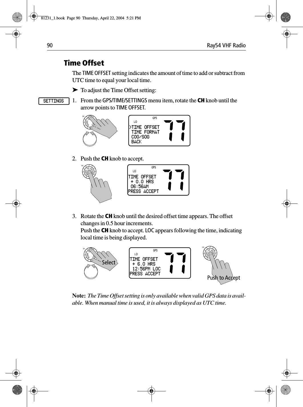 90 Ray54 VHF RadioTime OffsetThe TIME OFFSET setting indicates the amount of time to add or subtract from UTC time to equal your local time.➤To adjust the Time Offset setting:1. From the GPS/TIME/SETTINGS menu item, rotate the CH knob until the arrow points to TIME OFFSET.2. Push the CH knob to accept.3. Rotate the CH knob until the desired offset time appears. The offset changes in 0.5 hour increments.Push the CH knob to accept. LOC appears following the time, indicating local time is being displayed.Note:  The Time Offset setting is only available when valid GPS data is avail-able. When manual time is used, it is always displayed as UTC time.SETTINGS&gt;TIME OFFSET TIME FORMAT COG/SOG BACKTIME OFFSET + 0.0 HRS 06:56AMPRESS ACCEPTTIME OFFSET + 6.0 HRS 12:56PM LOCPRESS ACCEPT81231_1.book  Page 90  Thursday, April 22, 2004  5:21 PM