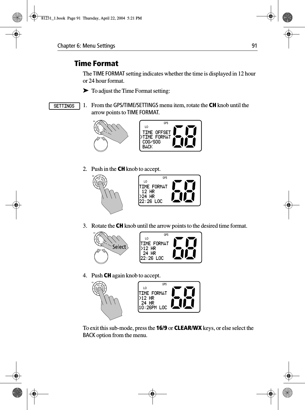 Chapter 6: Menu Settings 91Time FormatThe TIME FORMAT setting indicates whether the time is displayed in 12 hour or 24 hour format.➤To adjust the Time Format setting:1. From the GPS/TIME/SETTINGS menu item, rotate the CH knob until the arrow points to TIME FORMAT.2. Push in the CH knob to accept.3. Rotate the CH knob until the arrow points to the desired time format.4. Push CH again knob to accept.To exit this sub-mode, press the 16/9 or CLEAR/WX keys, or else select the BACK option from the menu.SETTINGS TIME OFFSET&gt;TIME FORMAT COG/SOG BACKTIME FORMAT 12 HR&gt;24 HR22:26 LOCTIME FORMAT&gt;12 HR 24 HR22:26 LOCTIME FORMAT&gt;12 HR 24 HR10:26PM LOC81231_1.book  Page 91  Thursday, April 22, 2004  5:21 PM