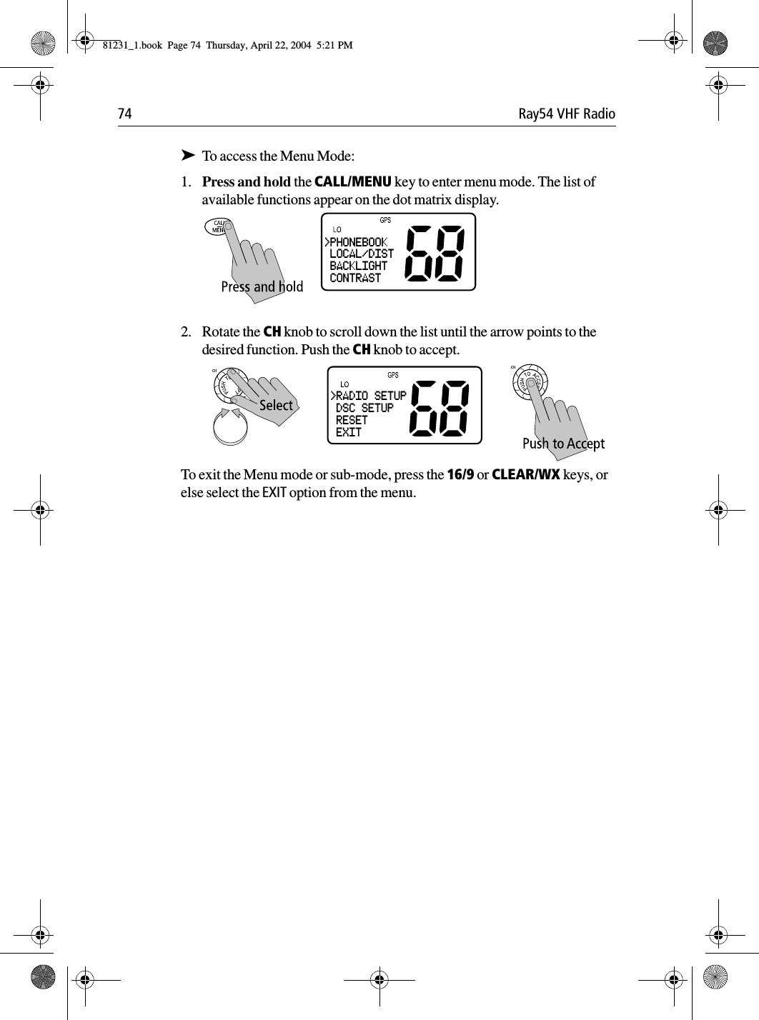 74 Ray54 VHF Radio➤To access the Menu Mode:1. Press and hold the CALL/MENU key to enter menu mode. The list of available functions appear on the dot matrix display.2. Rotate the CH knob to scroll down the list until the arrow points to the desired function. Push the CH knob to accept.To exit the Menu mode or sub-mode, press the 16/9 or CLEAR/WX keys, or else select the EXIT option from the menu.&gt;PHONEBOOK LOCAL/DIST BACKLIGHT CONTRAST&gt;RADIO SETUP DSC SETUP RESET EXIT81231_1.book  Page 74  Thursday, April 22, 2004  5:21 PM