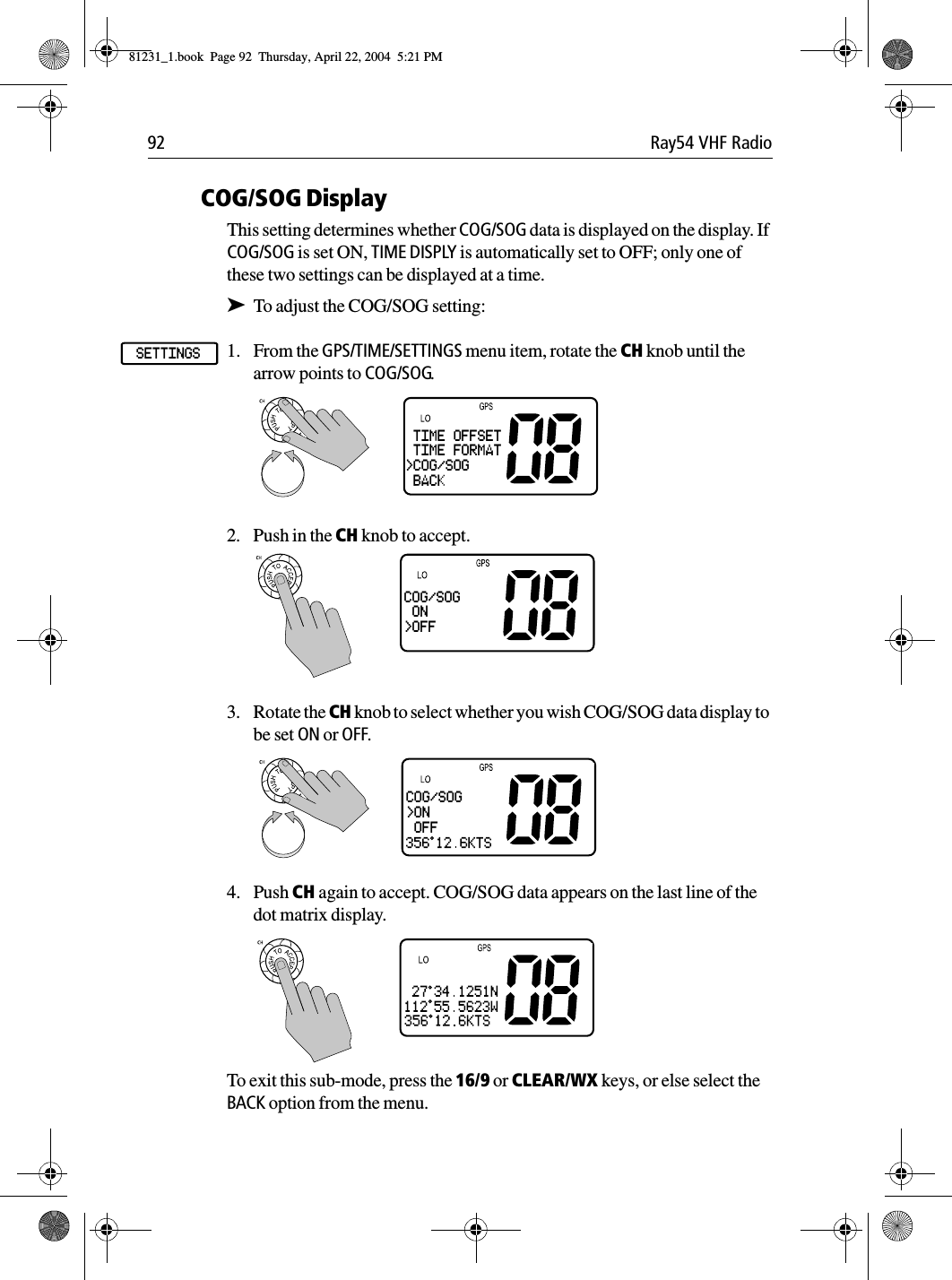 92 Ray54 VHF RadioCOG/SOG DisplayThis setting determines whether COG/SOG data is displayed on the display. If COG/SOG is set ON, TIME DISPLY is automatically set to OFF; only one of these two settings can be displayed at a time.➤To adjust the COG/SOG setting:1. From the GPS/TIME/SETTINGS menu item, rotate the CH knob until the arrow points to COG/SOG.2. Push in the CH knob to accept.3. Rotate the CH knob to select whether you wish COG/SOG data display to be set ON or OFF.4. Push CH again to accept. COG/SOG data appears on the last line of the dot matrix display.To exit this sub-mode, press the 16/9 or CLEAR/WX keys, or else select the BACK option from the menu.GPS/TIMESETTINGS TIME OFFSET TIME FORMAT&gt;COG/SOG BACKCOG/SOG ON&gt;OFFCOG/SOG&gt;ON OFF81231_1.book  Page 92  Thursday, April 22, 2004  5:21 PM