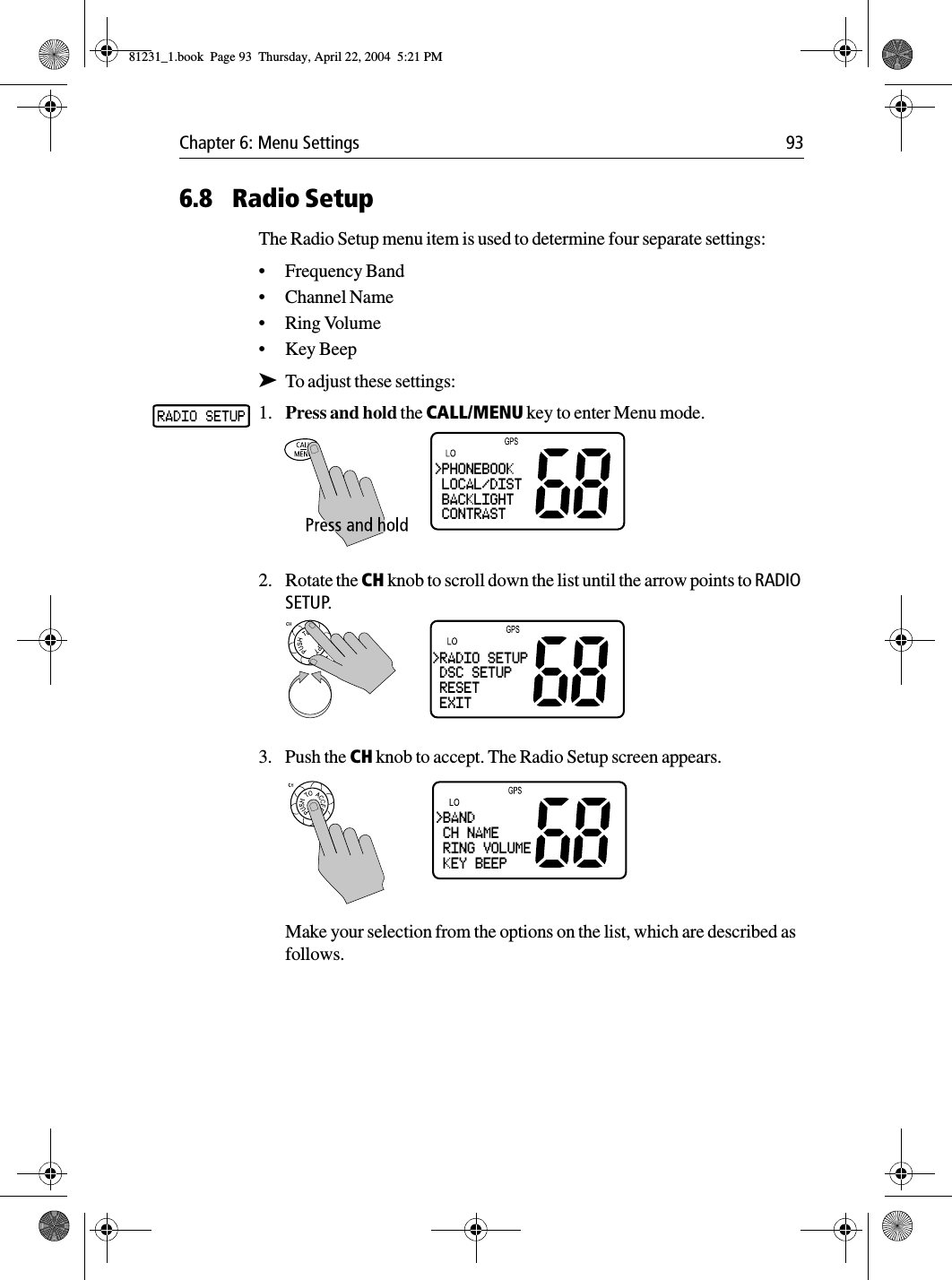 Chapter 6: Menu Settings 936.8 Radio SetupThe Radio Setup menu item is used to determine four separate settings:•Frequency Band•Channel Name•Ring Volume•Key Beep➤To adjust these settings:1. Press and hold the CALL/MENU key to enter Menu mode.2. Rotate the CH knob to scroll down the list until the arrow points to RADIO SETUP.3. Push the CH knob to accept. The Radio Setup screen appears.Make your selection from the options on the list, which are described as follows.&gt;PHONEBOOK LOCAL/DIST BACKLIGHT CONTRAST&gt;RADIO SETUP DSC SETUP RESET EXIT&gt;BAND CH NAME RING VOLUME KEY BEEP81231_1.book  Page 93  Thursday, April 22, 2004  5:21 PM