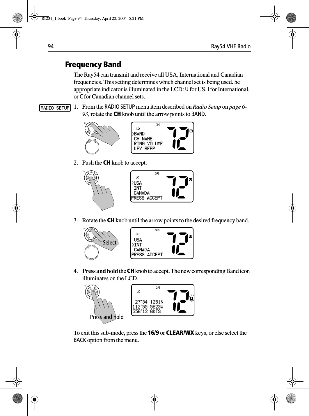 94 Ray54 VHF RadioFrequency BandThe Ray54 can transmit and receive all USA, International and Canadian frequencies. This setting determines which channel set is being used. he appropriate indicator is illuminated in the LCD: U for US, I for International, or C for Canadian channel sets.1. From the RADIO SETUP menu item described on Radio Setup on page 6-93, rotate the CH knob until the arrow points to BAND.2. Push the CH knob to accept. 3. Rotate the CH knob until the arrow points to the desired frequency band.4. Press and hold the CH knob to accept. The new corresponding Band icon illuminates on the LCD.To exit this sub-mode, press the 16/9 or CLEAR/WX keys, or else select the BACK option from the menu.&gt;BAND CH NAME RING VOLUME KEY BEEP&gt;USA INT CANADAPRESS ACCEPT USA&gt;INT CANADAPRESS ACCEPT81231_1.book  Page 94  Thursday, April 22, 2004  5:21 PM