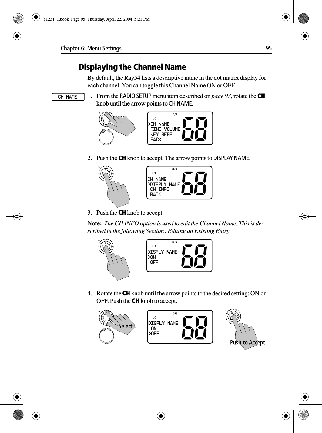 Chapter 6: Menu Settings 95Displaying the Channel NameBy default, the Ray54 lists a descriptive name in the dot matrix display for each channel. You can toggle this Channel Name ON or OFF.1. From the RADIO SETUP menu item described on page 93, rotate the CH knob until the arrow points to CH NAME.2. Push the CH knob to accept. The arrow points to DISPLAY NAME.3. Push the CH knob to accept. Note:  The CH INFO option is used to edit the Channel Name. This is de-scribed in the following Section , Editing an Existing Entry.4. Rotate the CH knob until the arrow points to the desired setting: ON or OFF. Push the CH knob to accept.CH NAME&gt;CH NAME RING VOLUME KEY BEEP BACKCH NAME&gt;DISPLY NAME CH INFO BACKDISPLY NAME&gt;ON OFFDISPLY NAME ON&gt;OFF81231_1.book  Page 95  Thursday, April 22, 2004  5:21 PM