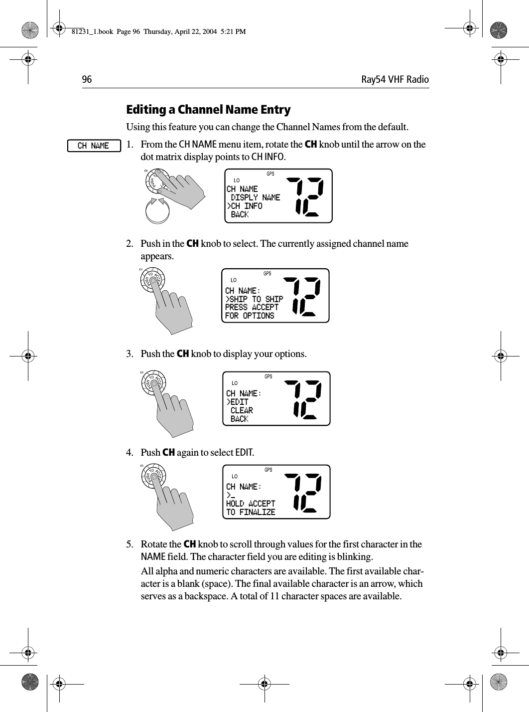 96 Ray54 VHF RadioEditing a Channel Name EntryUsing this feature you can change the Channel Names from the default.1. From the CH NAME menu item, rotate the CH knob until the arrow on the dot matrix display points to CH INFO.2. Push in the CH knob to select. The currently assigned channel name appears.3. Push the CH knob to display your options.             4. Push CH again to select EDIT.5. Rotate the CH knob to scroll through values for the first character in the NAME field. The character field you are editing is blinking.All alpha and numeric characters are available. The first available char-acter is a blank (space). The final available character is an arrow, which serves as a backspace. A total of 11 character spaces are available.CH NAMECH NAME DISPLY NAME&gt;CH INFO BACKCH NAME:&gt;SHIP TO SHIPPRESS ACCEPTFOR OPTIONSCH NAME:&gt;EDIT CLEAR BACKCH NAME:&gt;_HOLD ACCEPTTO FINALIZE81231_1.book  Page 96  Thursday, April 22, 2004  5:21 PM