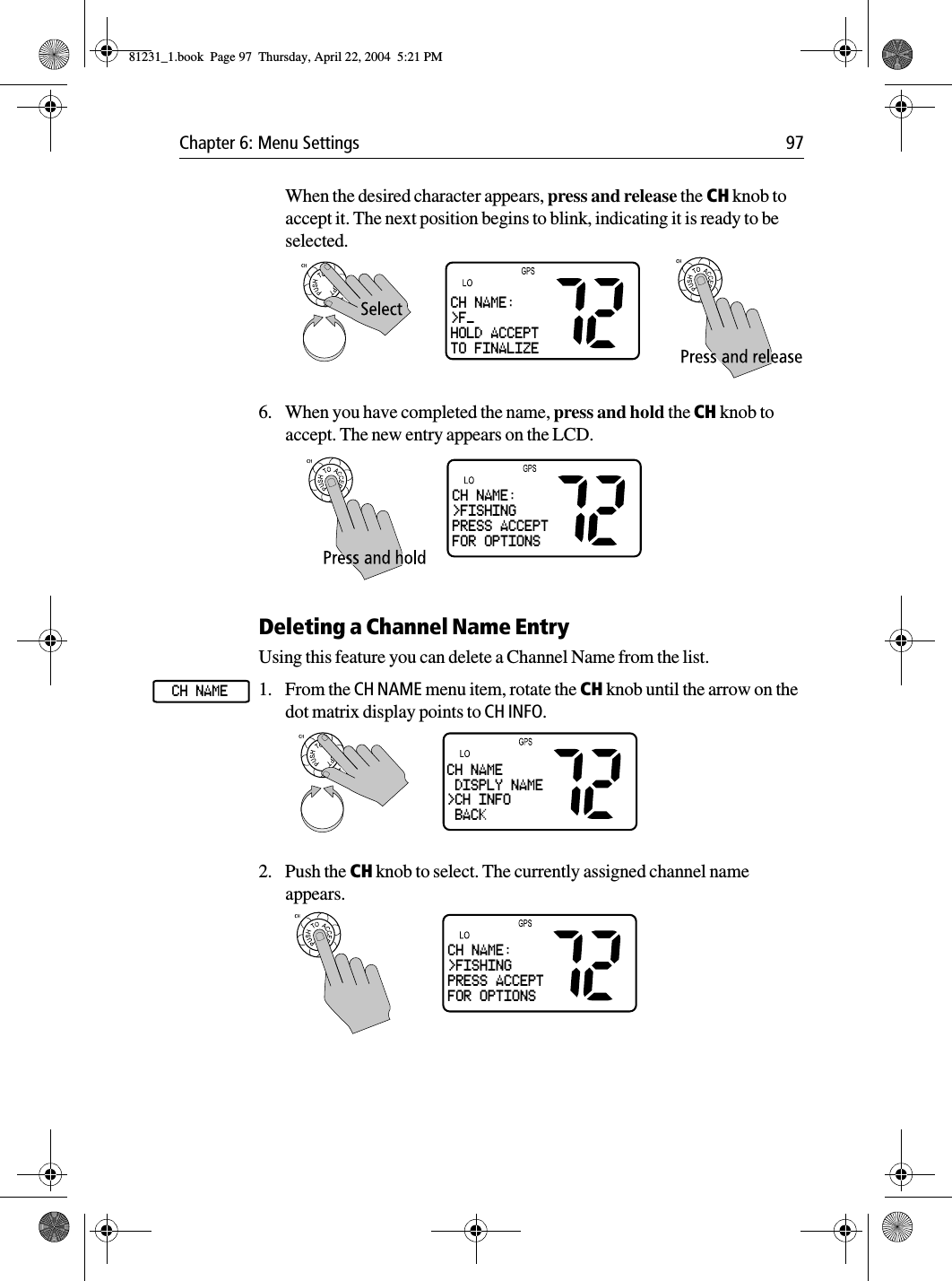 Chapter 6: Menu Settings 97When the desired character appears, press and release the CH knob to accept it. The next position begins to blink, indicating it is ready to be selected.6. When you have completed the name, press and hold the CH knob to accept. The new entry appears on the LCD.Deleting a Channel Name EntryUsing this feature you can delete a Channel Name from the list.1. From the CH NAME menu item, rotate the CH knob until the arrow on the dot matrix display points to CH INFO.2. Push the CH knob to select. The currently assigned channel name appears.CH NAME:&gt;F_HOLD ACCEPTTO FINALIZECH NAME:&gt;FISHINGPRESS ACCEPTFOR OPTIONSCH NAMECH NAME DISPLY NAME&gt;CH INFO BACKCH NAME:&gt;FISHINGPRESS ACCEPTFOR OPTIONS81231_1.book  Page 97  Thursday, April 22, 2004  5:21 PM