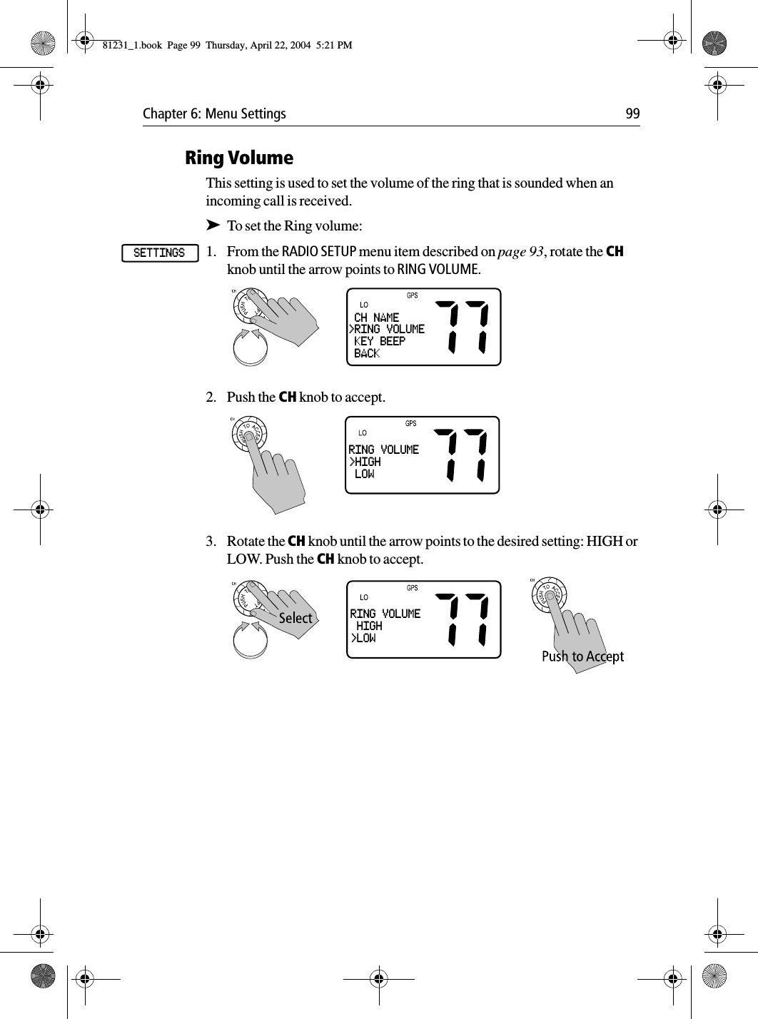 Chapter 6: Menu Settings 99Ring VolumeThis setting is used to set the volume of the ring that is sounded when an incoming call is received.➤To set the Ring volume:1. From the RADIO SETUP menu item described on page 93, rotate the CH knob until the arrow points to RING VOLUME.2. Push the CH knob to accept.3. Rotate the CH knob until the arrow points to the desired setting: HIGH or LOW. Push the CH knob to accept.SETTINGS CH NAME&gt;RING VOLUME KEY BEEP BACKRING VOLUME&gt;HIGH LOWRING VOLUME HIGH&gt;LOW81231_1.book  Page 99  Thursday, April 22, 2004  5:21 PM