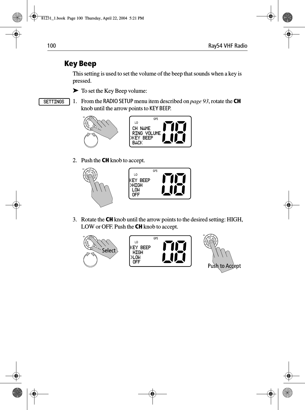 100 Ray54 VHF RadioKey BeepThis setting is used to set the volume of the beep that sounds when a key is pressed.➤To set the Key Beep volume:1. From the RADIO SETUP menu item described on page 93, rotate the CH knob until the arrow points to KEY BEEP.2. Push the CH knob to accept.3. Rotate the CH knob until the arrow points to the desired setting: HIGH, LOW or OFF. Push the CH knob to accept.SETTINGS CH NAME RING VOLUME&gt;KEY BEEP BACKKEY BEEP&gt;HIGH LOW OFFKEY BEEP HIGH&gt;LOW OFF81231_1.book  Page 100  Thursday, April 22, 2004  5:21 PM