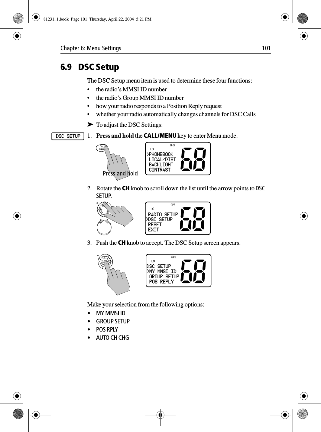 Chapter 6: Menu Settings 1016.9 DSC SetupThe DSC Setup menu item is used to determine these four functions:•the radio’s MMSI ID number•the radio’s Group MMSI ID number•how your radio responds to a Position Reply request•whether your radio automatically changes channels for DSC Calls➤To adjust the DSC Settings:1. Press and hold the CALL/MENU key to enter Menu mode.2. Rotate the CH knob to scroll down the list until the arrow points to DSC SETUP.3. Push the CH knob to accept. The DSC Setup screen appears.            Make your selection from the following options:•MY MMSI ID•GROUP SETUP•POS RPLY•AUTO CH CHGDSC SETUP&gt;PHONEBOOK LOCAL/DIST BACKLIGHT CONTRAST RADIO SETUP&gt;DSC SETUP RESET EXITDSC SETUP&gt;MY MMSI ID GROUP SETUP POS REPLY81231_1.book  Page 101  Thursday, April 22, 2004  5:21 PM