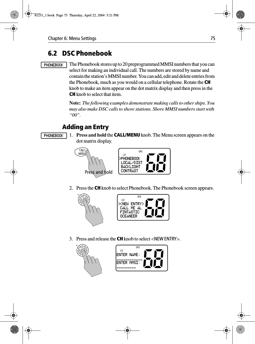 Chapter 6: Menu Settings 756.2 DSC PhonebookThe Phonebook stores up to 20 preprogrammed MMSI numbers that you can select for making an individual call. The numbers are stored by name and contain the station’s MMSI number. You can add, edit and delete entries from the Phonebook, much as you would on a cellular telephone. Rotate the CH knob to make an item appear on the dot matrix display and then press in the CH knob to select that item.Note:  The following examples demonstrate making calls to other ships. You may also make DSC calls to shore stations. Shore MMSI numbers start with “00”.Adding an Entry1. Press and hold the CALL/MENU knob. The Menu screen appears on the dot matrix display.2. Press the CH knob to select Phonebook. The Phonebook screen appears.3. Press and release the CH knob to select &lt;NEW ENTRY&gt;.PHONEBOOKPHONEBOOK&gt;PHONEBOOK LOCAL/DIST BACKLIGHT CONTRAST&gt;&lt;NEW ENTRY&gt; CALL ME AL FINTASTIC OCEANEERENTER NAME:____________ENTER MMSI:_________81231_1.book  Page 75  Thursday, April 22, 2004  5:21 PM