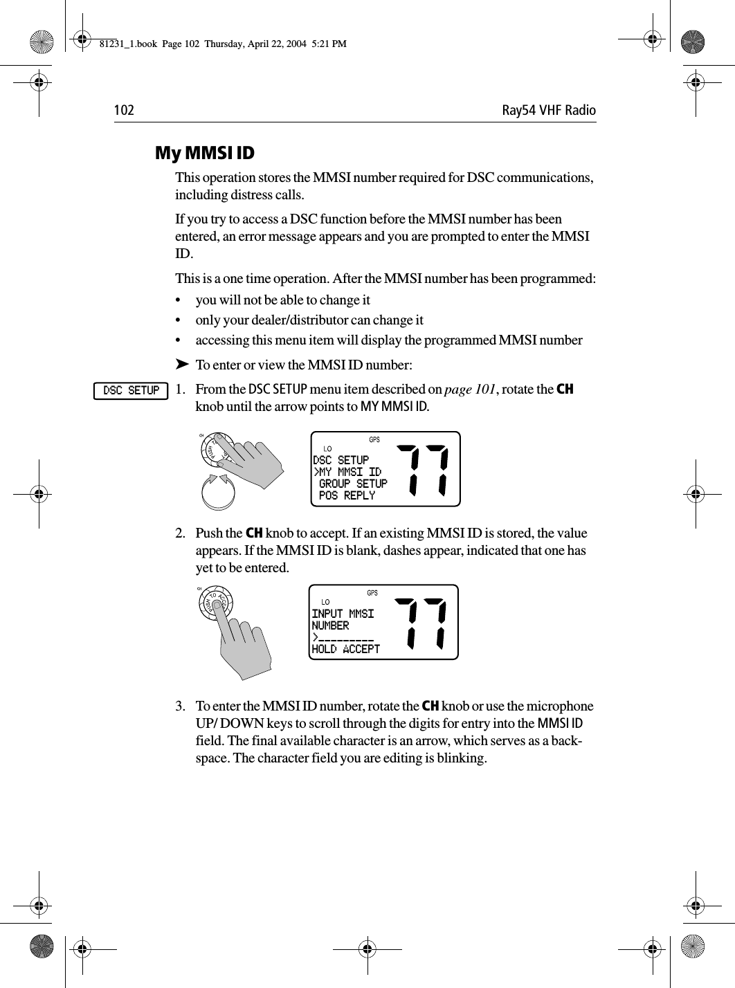 102 Ray54 VHF RadioMy MMSI IDThis operation stores the MMSI number required for DSC communications, including distress calls. If you try to access a DSC function before the MMSI number has been entered, an error message appears and you are prompted to enter the MMSI ID.This is a one time operation. After the MMSI number has been programmed:•you will not be able to change it•only your dealer/distributor can change it•accessing this menu item will display the programmed MMSI number➤To enter or view the MMSI ID number:1. From the DSC SETUP menu item described on page 101, rotate the CH knob until the arrow points to MY MMSI ID.             2. Push the CH knob to accept. If an existing MMSI ID is stored, the value appears. If the MMSI ID is blank, dashes appear, indicated that one has yet to be entered.3. To enter the MMSI ID number, rotate the CH knob or use the microphone UP/ DOWN keys to scroll through the digits for entry into the MMSI ID field. The final available character is an arrow, which serves as a back-space. The character field you are editing is blinking.DSC SETUPDSC SETUP&gt;MY MMSI ID GROUP SETUP POS REPLYINPUT MMSINUMBER&gt;_________HOLD ACCEPT81231_1.book  Page 102  Thursday, April 22, 2004  5:21 PM