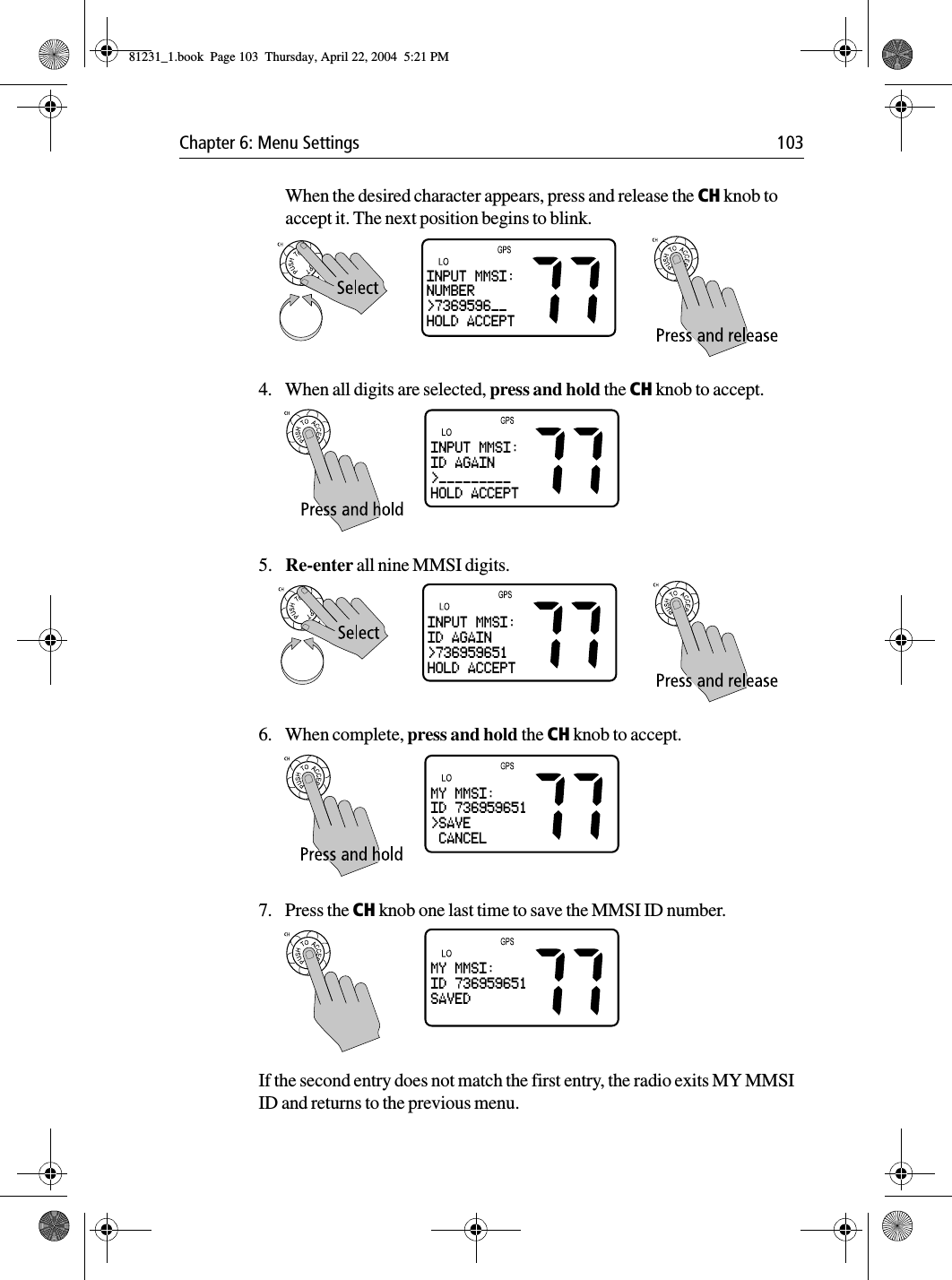 Chapter 6: Menu Settings 103When the desired character appears, press and release the CH knob to accept it. The next position begins to blink.4. When all digits are selected, press and hold the CH knob to accept. 5. Re-enter all nine MMSI digits.6. When complete, press and hold the CH knob to accept. 7. Press the CH knob one last time to save the MMSI ID number. If the second entry does not match the first entry, the radio exits MY MMSI ID and returns to the previous menu.INPUT MMSI:NUMBER&gt;7369596__HOLD ACCEPTINPUT MMSI:ID AGAIN&gt;_________HOLD ACCEPTINPUT MMSI:ID AGAIN&gt;736959651HOLD ACCEPTMY MMSI:ID 736959651&gt;SAVE CANCELMY MMSI:ID 736959651SAVED81231_1.book  Page 103  Thursday, April 22, 2004  5:21 PM