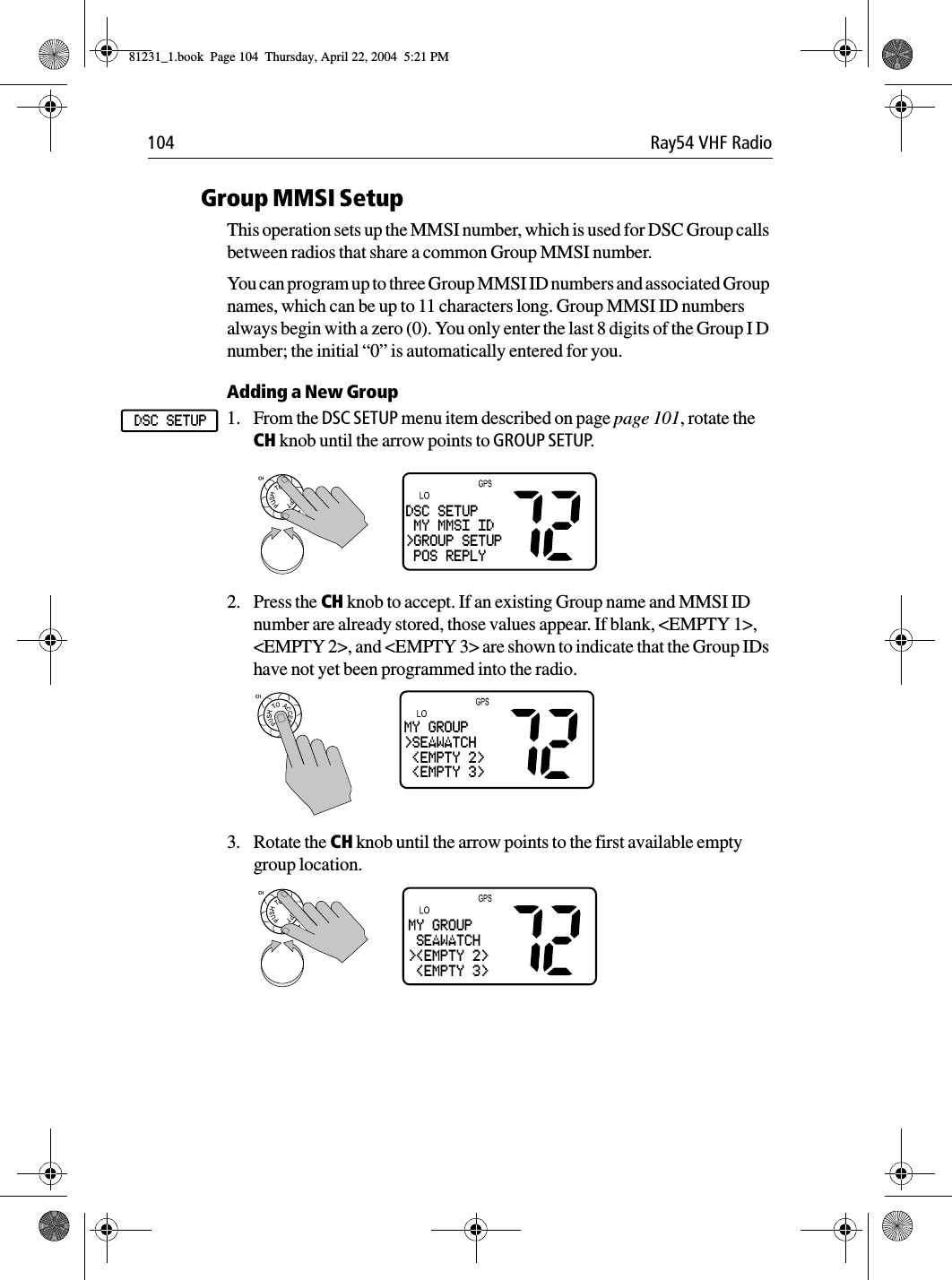 104 Ray54 VHF RadioGroup MMSI SetupThis operation sets up the MMSI number, which is used for DSC Group calls between radios that share a common Group MMSI number.You can program up to three Group MMSI ID numbers and associated Group names, which can be up to 11 characters long. Group MMSI ID numbers always begin with a zero (0). You only enter the last 8 digits of the Group I D number; the initial “0” is automatically entered for you.Adding a New Group1. From the DSC SETUP menu item described on page page 101, rotate the CH knob until the arrow points to GROUP SETUP.             2. Press the CH knob to accept. If an existing Group name and MMSI ID number are already stored, those values appear. If blank, &lt;EMPTY 1&gt;, &lt;EMPTY 2&gt;, and &lt;EMPTY 3&gt; are shown to indicate that the Group IDs have not yet been programmed into the radio.3. Rotate the CH knob until the arrow points to the first available empty group location.DSC SETUPDSC SETUP MY MMSI ID&gt;GROUP SETUP POS REPLYMY GROUP&gt;SEAWATCH &lt;EMPTY 2&gt; &lt;EMPTY 3&gt;MY GROUP SEAWATCH&gt;&lt;EMPTY 2&gt; &lt;EMPTY 3&gt;81231_1.book  Page 104  Thursday, April 22, 2004  5:21 PM