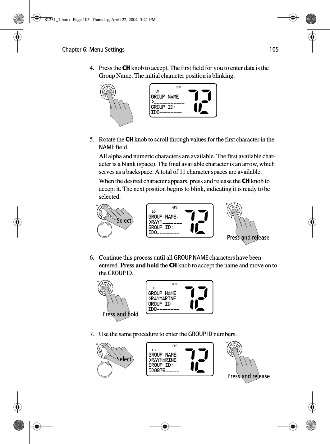 Chapter 6: Menu Settings 1054. Press the CH knob to accept. The first field for you to enter data is the Group Name. The initial character position is blinking.5. Rotate the CH knob to scroll through values for the first character in the NAME field. All alpha and numeric characters are available. The first available char-acter is a blank (space). The final available character is an arrow, which serves as a backspace. A total of 11 character spaces are available.When the desired character appears, press and release the CH knob to accept it. The next position begins to blink, indicating it is ready to be selected.6. Continue this process until all GROUP NAME characters have been entered. Press and hold the CH knob to accept the name and move on to the GROUP ID.7. Use the same procedure to enter the GROUP ID numbers.GROUP NAME&gt;___________GROUP ID:ID0--------GROUP NAME:&gt;RAYM_______GROUP ID:ID0________GROUP NAME&gt;RAYMARINEGROUP ID:ID0--------GROUP NAME:&gt;RAYMARINEGROUP ID:ID0876_____81231_1.book  Page 105  Thursday, April 22, 2004  5:21 PM