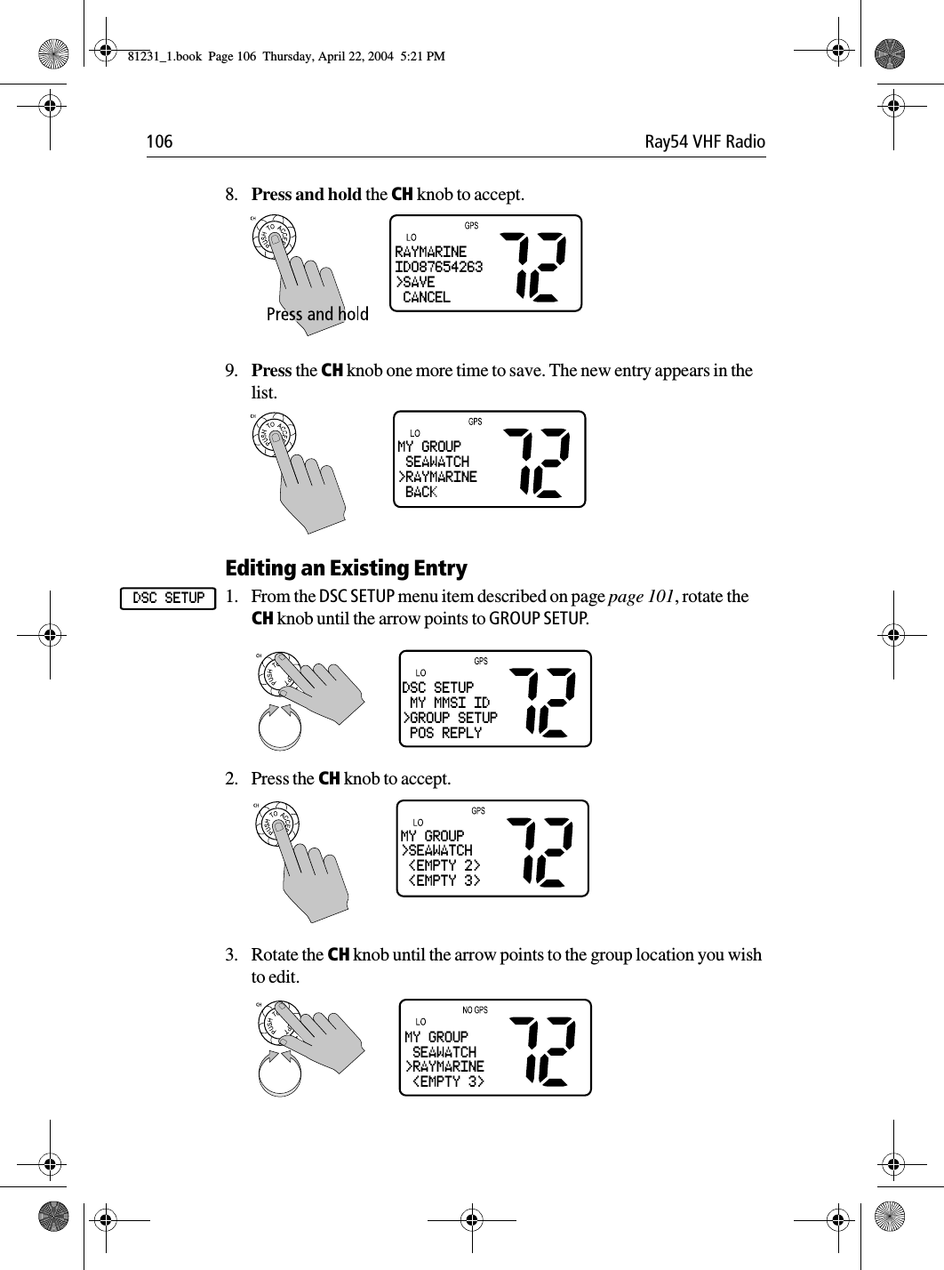 106 Ray54 VHF Radio8. Press and hold the CH knob to accept.9. Press the CH knob one more time to save. The new entry appears in the list.Editing an Existing Entry1. From the DSC SETUP menu item described on page page 101, rotate the CH knob until the arrow points to GROUP SETUP.             2. Press the CH knob to accept.3. Rotate the CH knob until the arrow points to the group location you wish to edit.RAYMARINEID087654263&gt;SAVE CANCELMY GROUP SEAWATCH&gt;RAYMARINE BACKDSC SETUPDSC SETUP MY MMSI ID&gt;GROUP SETUP POS REPLYMY GROUP&gt;SEAWATCH &lt;EMPTY 2&gt; &lt;EMPTY 3&gt;MY GROUP SEAWATCH&gt;RAYMARINE &lt;EMPTY 3&gt;81231_1.book  Page 106  Thursday, April 22, 2004  5:21 PM