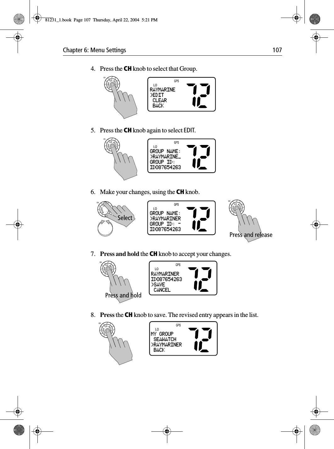 Chapter 6: Menu Settings 1074. Press the CH knob to select that Group.5. Press the CH knob again to select EDIT.6. Make your changes, using the CH knob.7. Press and hold the CH knob to accept your changes.8. Press the CH knob to save. The revised entry appears in the list.RAYMARINE&gt;EDIT CLEAR BACKGROUP NAME:&gt;RAYMARINE_GROUP ID:ID087654263GROUP NAME:&gt;RAYMARINERGROUP ID:ID087654263RAYMARINERID087654263&gt;SAVE CANCELMY GROUP SEAWATCH&gt;RAYMARINER BACK81231_1.book  Page 107  Thursday, April 22, 2004  5:21 PM