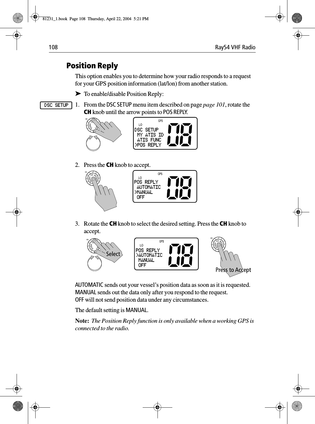 108 Ray54 VHF RadioPosition ReplyThis option enables you to determine how your radio responds to a request for your GPS position information (lat/lon) from another station.➤To enable/disable Position Reply:1. From the DSC SETUP menu item described on page page 101, rotate the CH knob until the arrow points to POS REPLY.2. Press the CH knob to accept. 3. Rotate the CH knob to select the desired setting. Press the CH knob to accept.AUTOMATIC sends out your vessel’s position data as soon as it is requested.MANUAL sends out the data only after you respond to the request.OFF will not send position data under any circumstances.The default setting is MANUAL.Note:  The Position Reply function is only available when a working GPS is connected to the radio.DSC SETUPDSC SETUP MY ATIS ID ATIS FUNC&gt;POS REPLYPOS REPLY AUTOMATIC&gt;MANUAL OFFPOS REPLY&gt;AUTOMATIC MANUAL OFF81231_1.book  Page 108  Thursday, April 22, 2004  5:21 PM