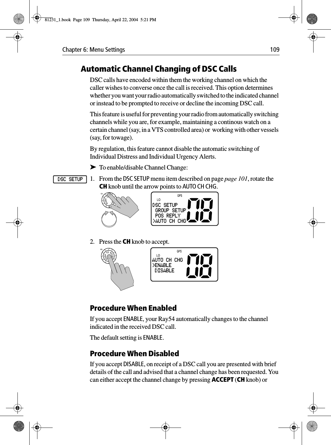 Chapter 6: Menu Settings 109Automatic Channel Changing of DSC CallsDSC calls have encoded within them the working channel on which the caller wishes to converse once the call is received. This option determines whether you want your radio automatically switched to the indicated channel or instead to be prompted to receive or decline the incoming DSC call.This feature is useful for preventing your radio from automatically switching channels while you are, for example, maintaining a continous watch on a certain channel (say, in a VTS controlled area) or  working with other vessels (say, for towage).By regulation, this feature cannot disable the automatic switching of Individual Distress and Individual Urgency Alerts.➤To enable/disable Channel Change:1. From the DSC SETUP menu item described on page page 101, rotate the CH knob until the arrow points to AUTO CH CHG.2. Press the CH knob to accept. Procedure When EnabledIf you accept ENABLE, your Ray54 automatically changes to the channel indicated in the received DSC call.The default setting is ENABLE.Procedure When DisabledIf you accept DISABLE, on receipt of a DSC call you are presented with brief details of the call and advised that a channel change has been requested. You can either accept the channel change by pressing ACCEPT (CH knob) or DSC SETUPDSC SETUP GROUP SETUP POS REPLY&gt;AUTO CH CHGAUTO CH CHG&gt;ENABLE DISABLE 81231_1.book  Page 109  Thursday, April 22, 2004  5:21 PM