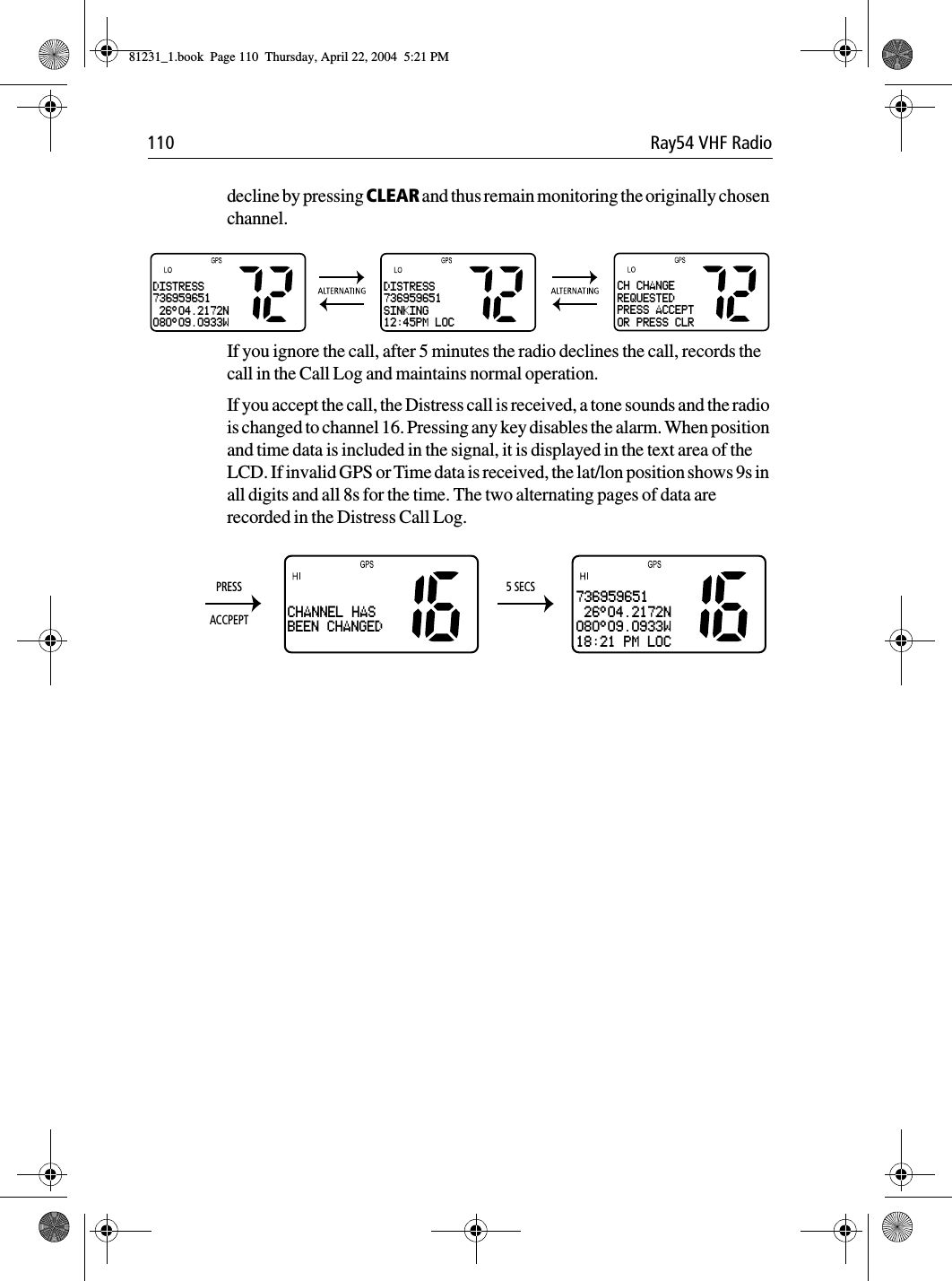 110 Ray54 VHF Radiodecline by pressing CLEAR and thus remain monitoring the originally chosen channel.             If you ignore the call, after 5 minutes the radio declines the call, records the call in the Call Log and maintains normal operation.If you accept the call, the Distress call is received, a tone sounds and the radio is changed to channel 16. Pressing any key disables the alarm. When position and time data is included in the signal, it is displayed in the text area of the LCD. If invalid GPS or Time data is received, the lat/lon position shows 9s in all digits and all 8s for the time. The two alternating pages of data are recorded in the Distress Call Log.             DISTRESS736959651 26°04.2172N080°09.0933WDISTRESS736959651SINKING12:45PM LOCCH CHANGEREQUESTEDPRESS ACCEPTOR PRESS CLRCHANNEL HASBEEN CHANGED736959651 26°04.2172N080°09.0933W18:21 PM LOCPRESSACCPEPT5 SECS81231_1.book  Page 110  Thursday, April 22, 2004  5:21 PM