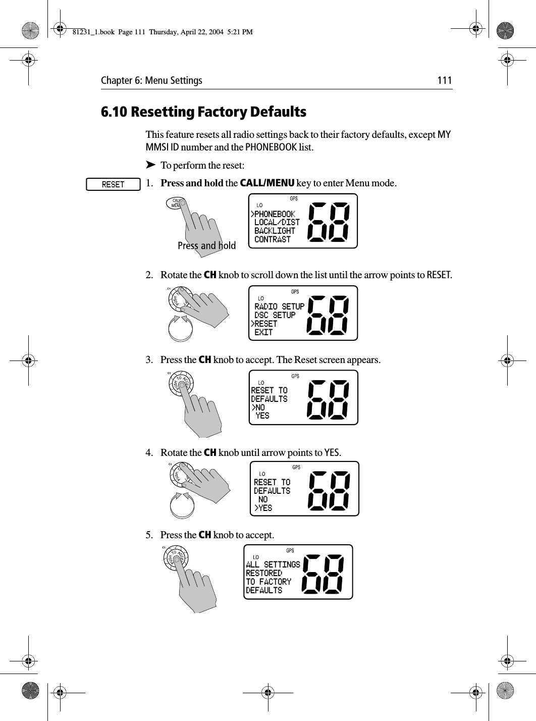 Chapter 6: Menu Settings 1116.10 Resetting Factory DefaultsThis feature resets all radio settings back to their factory defaults, except MY MMSI ID number and the PHONEBOOK list.➤To perform the reset:1. Press and hold the CALL/MENU key to enter Menu mode.2. Rotate the CH knob to scroll down the list until the arrow points to RESET.3. Press the CH knob to accept. The Reset screen appears.4. Rotate the CH knob until arrow points to YES.5. Press the CH knob to accept.&gt;PHONEBOOK LOCAL/DIST BACKLIGHT CONTRAST RADIO SETUP DSC SETUP&gt;RESET EXITRESET TODEFAULTS&gt;NO YESRESET TODEFAULTS NO&gt;YESALL SETTINGSRESTOREDTO FACTORYDEFAULTS81231_1.book  Page 111  Thursday, April 22, 2004  5:21 PM