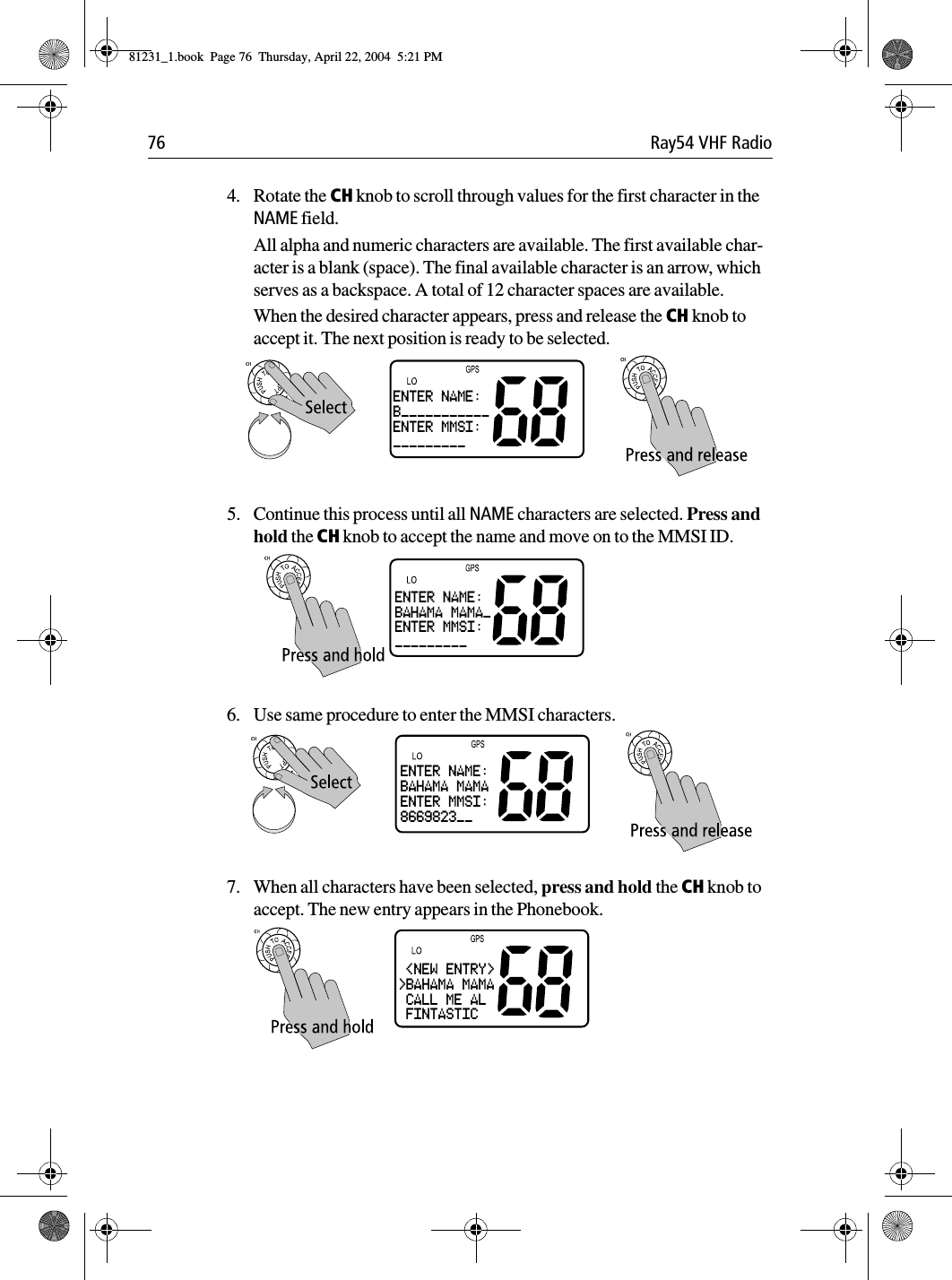 76 Ray54 VHF Radio4. Rotate the CH knob to scroll through values for the first character in the NAME field. All alpha and numeric characters are available. The first available char-acter is a blank (space). The final available character is an arrow, which serves as a backspace. A total of 12 character spaces are available.When the desired character appears, press and release the CH knob to accept it. The next position is ready to be selected.5. Continue this process until all NAME characters are selected. Press and hold the CH knob to accept the name and move on to the MMSI ID.6. Use same procedure to enter the MMSI characters.7. When all characters have been selected, press and hold the CH knob to accept. The new entry appears in the Phonebook.ENTER NAME:B___________ENTER MMSI:_________ENTER NAME:BAHAMA MAMA_ENTER MMSI:_________ENTER NAME:BAHAMA MAMAENTER MMSI:8669823__ &lt;NEW ENTRY&gt;&gt;BAHAMA MAMA CALL ME AL FINTASTIC81231_1.book  Page 76  Thursday, April 22, 2004  5:21 PM