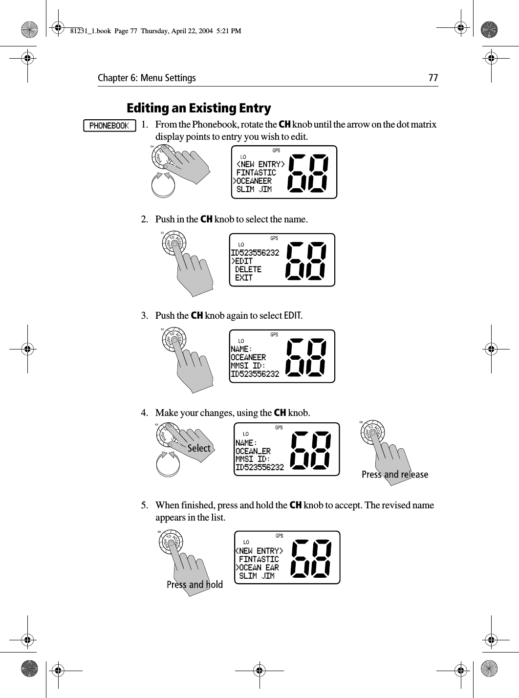 Chapter 6: Menu Settings 77Editing an Existing Entry1. From the Phonebook, rotate the CH knob until the arrow on the dot matrix display points to entry you wish to edit.2. Push in the CH knob to select the name.3. Push the CH knob again to select EDIT.4. Make your changes, using the CH knob.5. When finished, press and hold the CH knob to accept. The revised name appears in the list.PHONEBOOK &lt;NEW ENTRY&gt; FINTASTIC&gt;OCEANEER SLIM JIMID523556232&gt;EDIT DELETE EXITNAME:OCEANEERMMSI ID:ID523556232NAME:OCEAN_ERMMSI ID:ID523556232&lt;NEW ENTRY&gt; FINTASTIC&gt;OCEAN EAR SLIM JIM81231_1.book  Page 77  Thursday, April 22, 2004  5:21 PM