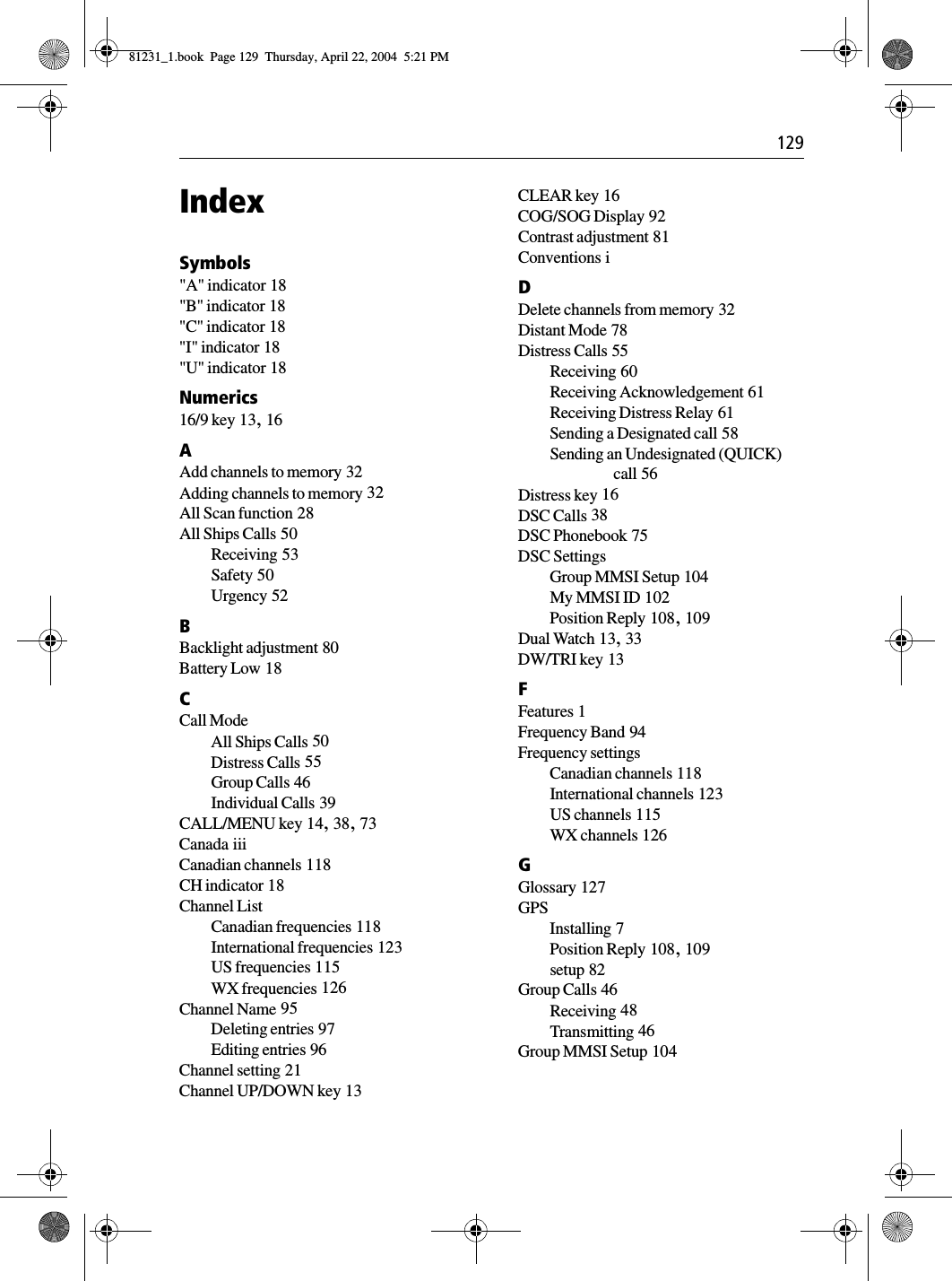  129IndexSymbols&quot;A&quot; indicator 18&quot;B&quot; indicator 18&quot;C&quot; indicator 18&quot;I&quot; indicator 18&quot;U&quot; indicator 18Numerics16/9 key 13, 16AAdd channels to memory 32Adding channels to memory 32All Scan function 28All Ships Calls 50Receiving 53Safety 50Urgency 52BBacklight adjustment 80Battery Low 18CCall ModeAll Ships Calls 50Distress Calls 55Group Calls 46Individual Calls 39CALL/MENU key 14, 38, 73Canada iiiCanadian channels 118CH indicator 18Channel ListCanadian frequencies 118International frequencies 123US frequencies 115WX frequencies 126Channel Name 95Deleting entries 97Editing entries 96Channel setting 21Channel UP/DOWN key 13CLEAR key 16COG/SOG Display 92Contrast adjustment 81Conventions iDDelete channels from memory 32Distant Mode 78Distress Calls 55Receiving 60Receiving Acknowledgement 61Receiving Distress Relay 61Sending a Designated call 58Sending an Undesignated (QUICK) call 56Distress key 16DSC Calls 38DSC Phonebook 75DSC SettingsGroup MMSI Setup 104My MMSI ID 102Position Reply 108, 109Dual Watch 13, 33DW/TRI key 13FFeatures 1Frequency Band 94Frequency settingsCanadian channels 118International channels 123US channels 115WX channels 126GGlossary 127GPSInstalling 7Position Reply 108, 109setup 82Group Calls 46Receiving 48Transmitting 46Group MMSI Setup 10481231_1.book  Page 129  Thursday, April 22, 2004  5:21 PM