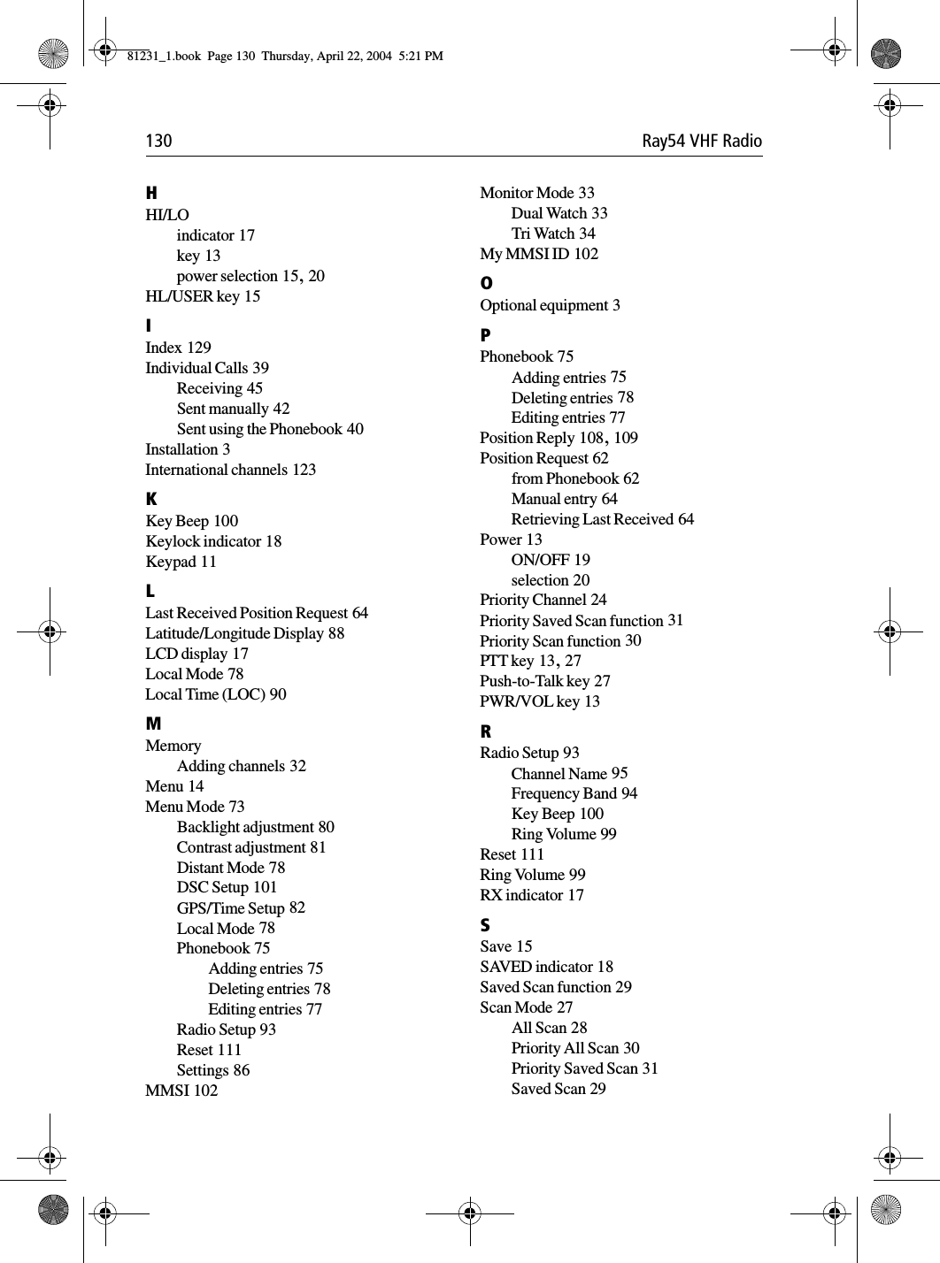 130 Ray54 VHF RadioHHI/LOindicator 17key 13power selection 15, 20HL/USER key 15IIndex 129Individual Calls 39Receiving 45Sent manually 42Sent using the Phonebook 40Installation 3International channels 123KKey Beep 100Keylock indicator 18Keypad 11LLast Received Position Request 64Latitude/Longitude Display 88LCD display 17Local Mode 78Local Time (LOC) 90MMemoryAdding channels 32Menu 14Menu Mode 73Backlight adjustment 80Contrast adjustment 81Distant Mode 78DSC Setup 101GPS/Time Setup 82Local Mode 78Phonebook 75Adding entries 75Deleting entries 78Editing entries 77Radio Setup 93Reset 111Settings 86MMSI 102Monitor Mode 33Dual Watch 33Tri Watch 34My MMSI ID 102OOptional equipment 3PPhonebook 75Adding entries 75Deleting entries 78Editing entries 77Position Reply 108, 109Position Request 62from Phonebook 62Manual entry 64Retrieving Last Received 64Power 13ON/OFF 19selection 20Priority Channel 24Priority Saved Scan function 31Priority Scan function 30PTT key 13, 27Push-to-Talk key 27PWR/VOL key 13RRadio Setup 93Channel Name 95Frequency Band 94Key Beep 100Ring Volume 99Reset 111Ring Volume 99RX indicator 17SSave 15SAVED indicator 18Saved Scan function 29Scan Mode 27All Scan 28Priority All Scan 30Priority Saved Scan 31Saved Scan 2981231_1.book  Page 130  Thursday, April 22, 2004  5:21 PM