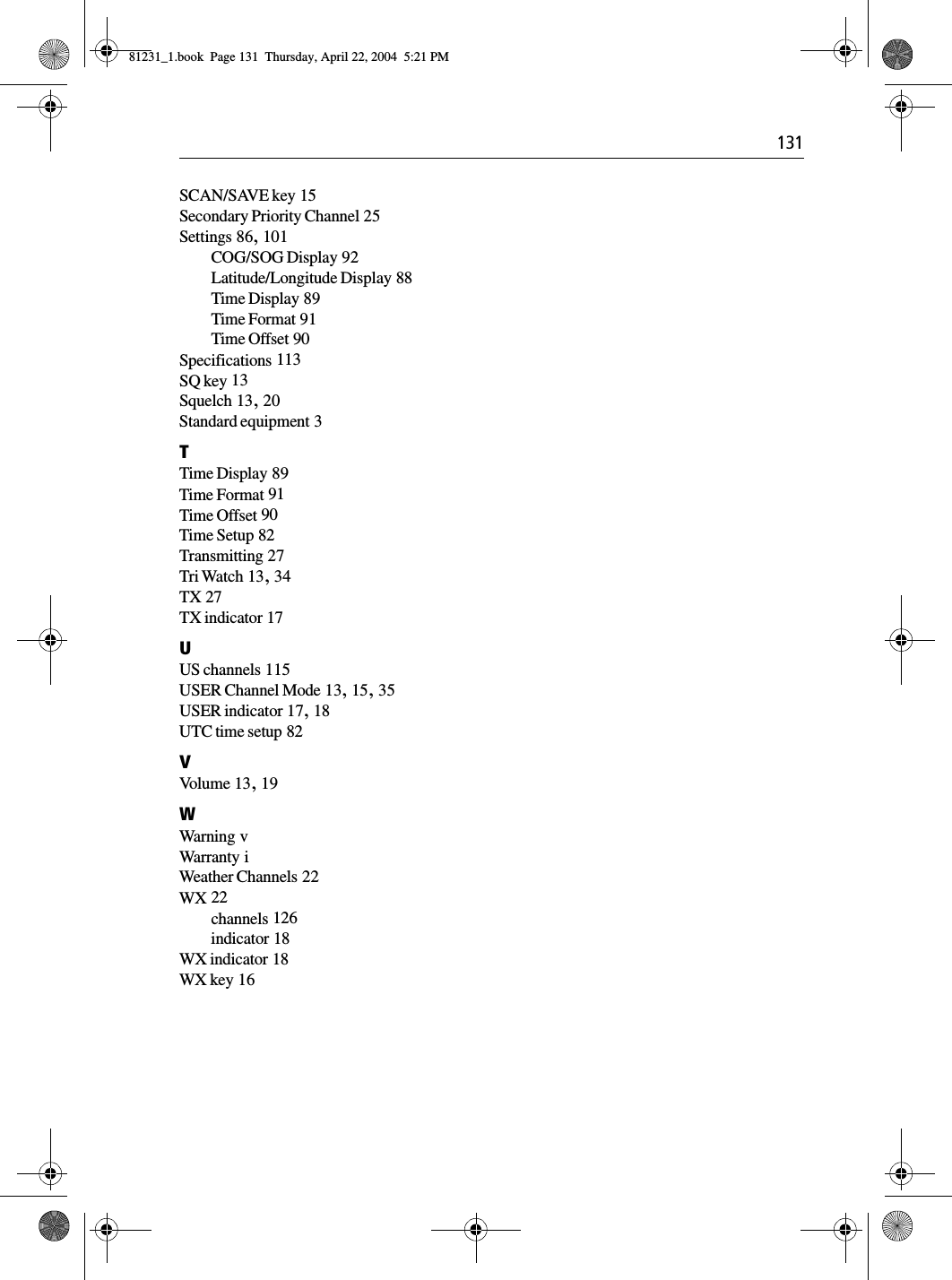  131SCAN/SAVE key 15Secondary Priority Channel 25Settings 86, 101COG/SOG Display 92Latitude/Longitude Display 88Time Display 89Time Format 91Time Offset 90Specifications 113SQ key 13Squelch 13, 20Standard equipment 3TTime Display 89Time Format 91Time Offset 90Time Setup 82Transmitting 27Tri Watch 13, 34TX 27TX indicator 17UUS channels 115USER Channel Mode 13, 15, 35USER indicator 17, 18UTC time setup 82VVo l u m e  13, 19WWarning vWarranty iWeather Channels 22WX 22channels 126indicator 18WX indicator 18WX key 1681231_1.book  Page 131  Thursday, April 22, 2004  5:21 PM