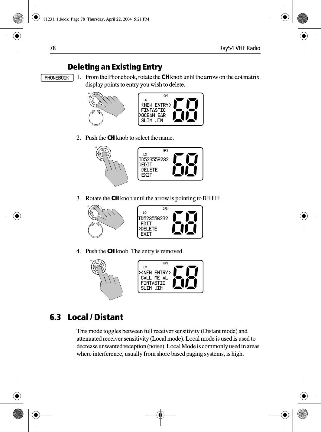78 Ray54 VHF RadioDeleting an Existing Entry1. From the Phonebook, rotate the CH knob until the arrow on the dot matrix display points to entry you wish to delete.2. Push the CH knob to select the name.3. Rotate the CH knob until the arrow is pointing to DELETE.4. Push the CH knob. The entry is removed.6.3 Local / DistantThis mode toggles between full receiver sensitivity (Distant mode) and attenuated receiver sensitivity (Local mode). Local mode is used is used to decrease unwanted reception (noise). Local Mode is commonly used in areas where interference, usually from shore based paging systems, is high.PHONEBOOK &lt;NEW ENTRY&gt; FINTASTIC&gt;OCEAN EAR SLIM JIMID523556232&gt;EDIT DELETE EXITID523556232 EDIT&gt;DELETE EXIT&gt;&lt;NEW ENTRY&gt; CALL ME AL FINTASTIC SLIM JIM81231_1.book  Page 78  Thursday, April 22, 2004  5:21 PM