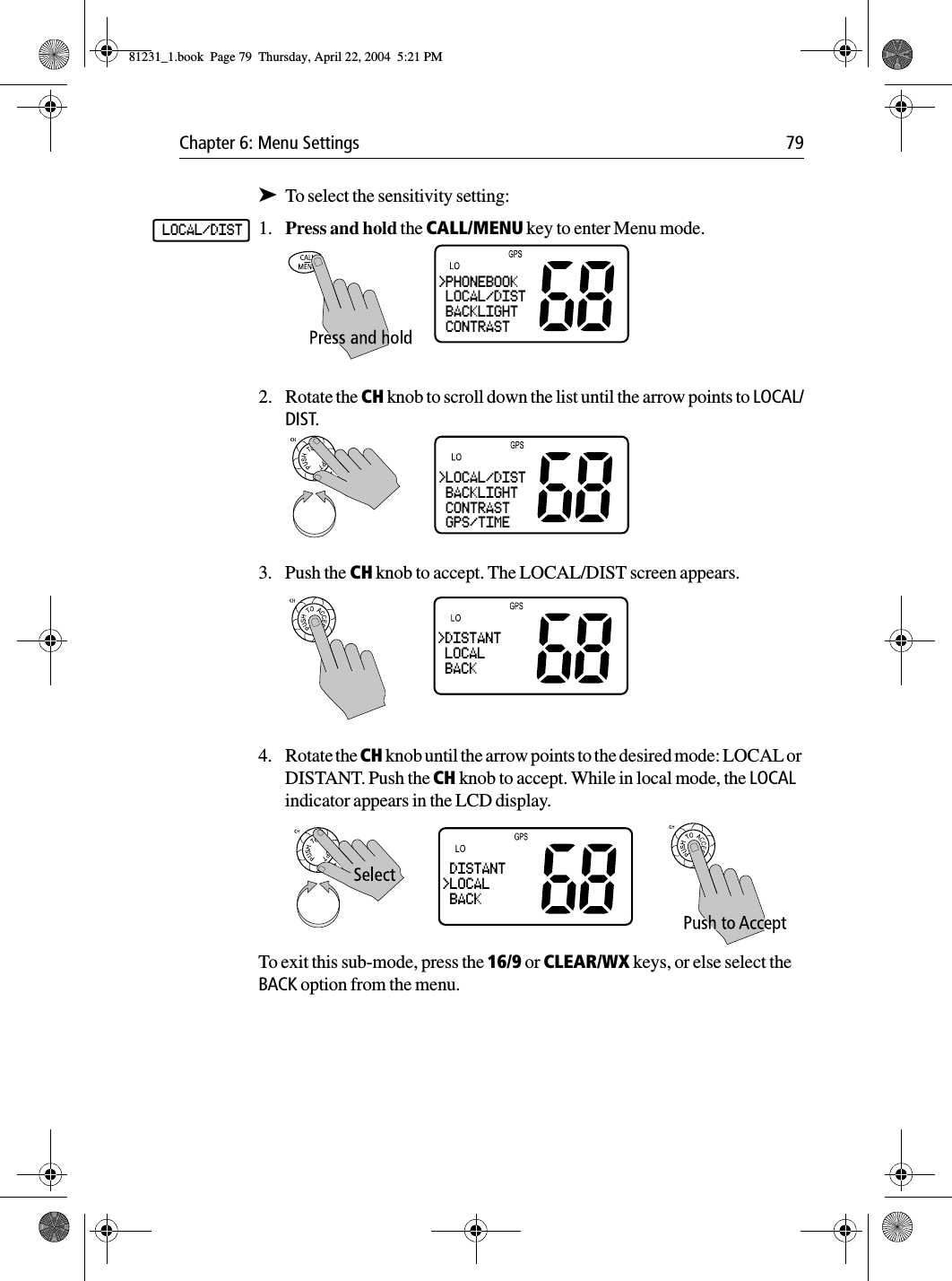 Chapter 6: Menu Settings 79➤To select the sensitivity setting:1. Press and hold the CALL/MENU key to enter Menu mode.2. Rotate the CH knob to scroll down the list until the arrow points to LOCAL/DIST. 3. Push the CH knob to accept. The LOCAL/DIST screen appears.4. Rotate the CH knob until the arrow points to the desired mode: LOCAL or DISTANT. Push the CH knob to accept. While in local mode, the LOCAL indicator appears in the LCD display.To exit this sub-mode, press the 16/9 or CLEAR/WX keys, or else select the BACK option from the menu.LOCAL/DIST&gt;PHONEBOOK LOCAL/DIST BACKLIGHT CONTRAST&gt;LOCAL/DIST BACKLIGHT CONTRAST GPS/TIME&gt;DISTANT LOCAL BACK DISTANT&gt;LOCAL BACK81231_1.book  Page 79  Thursday, April 22, 2004  5:21 PM