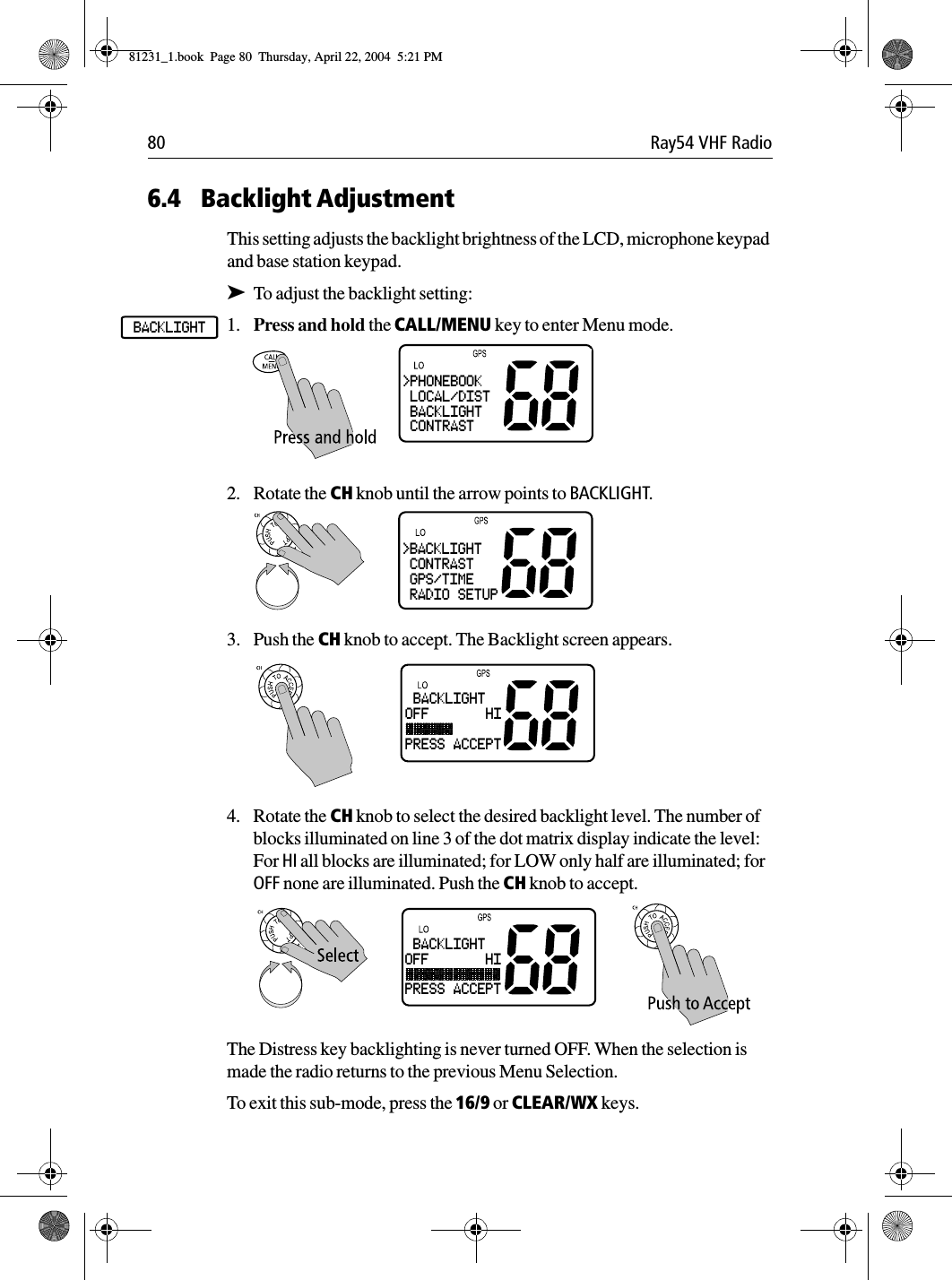 80 Ray54 VHF Radio6.4 Backlight AdjustmentThis setting adjusts the backlight brightness of the LCD, microphone keypad and base station keypad.➤To adjust the backlight setting:1. Press and hold the CALL/MENU key to enter Menu mode.2. Rotate the CH knob until the arrow points to BACKLIGHT. 3. Push the CH knob to accept. The Backlight screen appears.4. Rotate the CH knob to select the desired backlight level. The number of blocks illuminated on line 3 of the dot matrix display indicate the level: For HI all blocks are illuminated; for LOW only half are illuminated; for OFF none are illuminated. Push the CH knob to accept.The Distress key backlighting is never turned OFF. When the selection is made the radio returns to the previous Menu Selection.To exit this sub-mode, press the 16/9 or CLEAR/WX keys.BACKLIGHT&gt;PHONEBOOK LOCAL/DIST BACKLIGHT CONTRAST&gt;BACKLIGHT CONTRAST GPS/TIME RADIO SETUP BACKLIGHTOFF       HIPRESS ACCEPT BACKLIGHTOFF       HIPRESS ACCEPT81231_1.book  Page 80  Thursday, April 22, 2004  5:21 PM