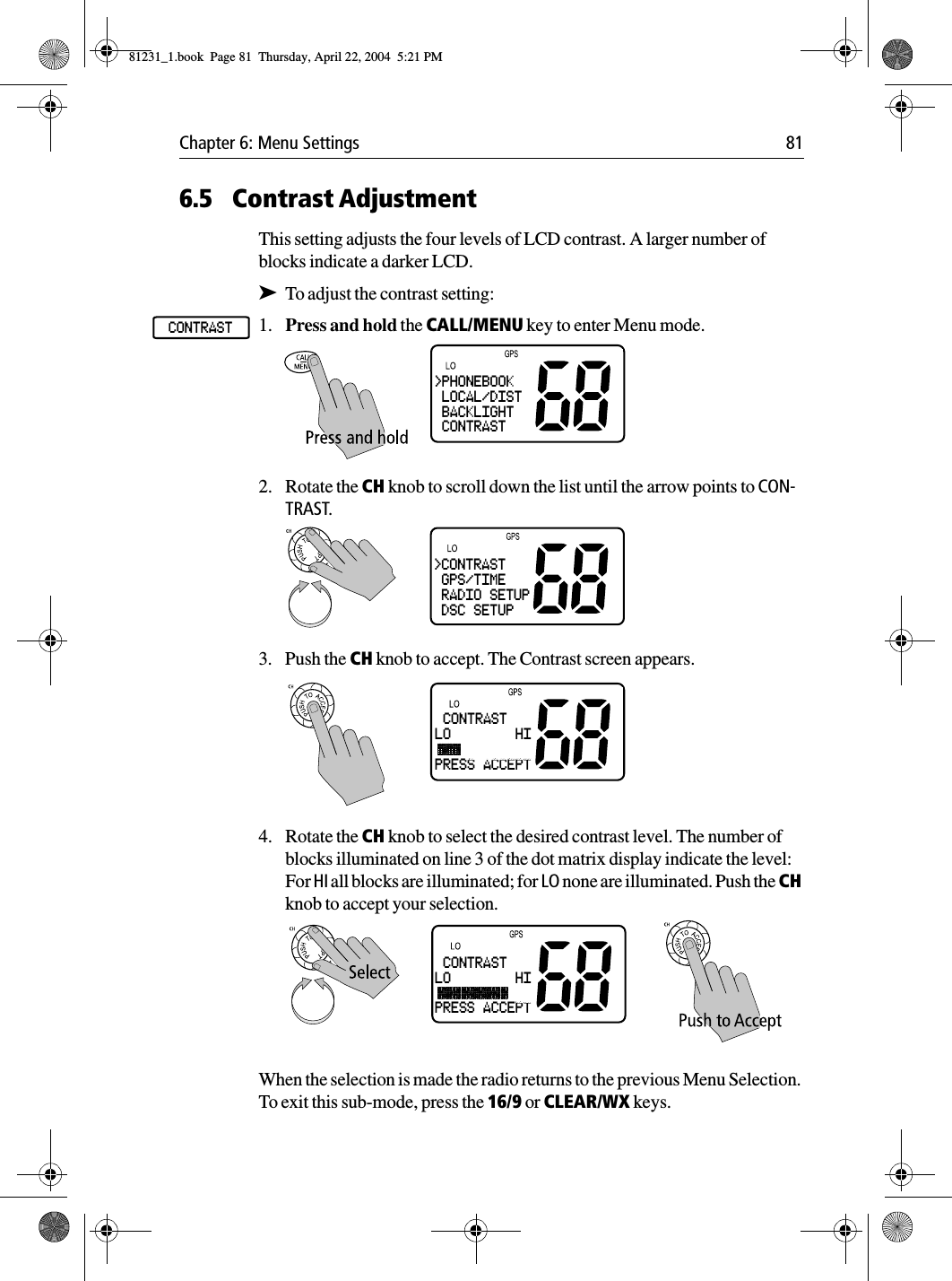 Chapter 6: Menu Settings 816.5 Contrast AdjustmentThis setting adjusts the four levels of LCD contrast. A larger number of blocks indicate a darker LCD.➤To adjust the contrast setting:1. Press and hold the CALL/MENU key to enter Menu mode.2. Rotate the CH knob to scroll down the list until the arrow points to CON-TRAST. 3. Push the CH knob to accept. The Contrast screen appears.4. Rotate the CH knob to select the desired contrast level. The number of blocks illuminated on line 3 of the dot matrix display indicate the level: For HI all blocks are illuminated; for LO none are illuminated. Push the CH knob to accept your selection.When the selection is made the radio returns to the previous Menu Selection. To exit this sub-mode, press the 16/9 or CLEAR/WX keys.CONTRAST&gt;PHONEBOOK LOCAL/DIST BACKLIGHT CONTRAST&gt;CONTRAST GPS/TIME RADIO SETUP DSC SETUP CONTRASTLO        HIPRESS ACCEPT CONTRASTLO        HIPRESS ACCEPT81231_1.book  Page 81  Thursday, April 22, 2004  5:21 PM