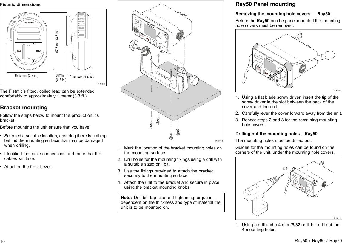 Fistmicdimensions68.5 mm (2.7 in.) 36 mm (1.4 in.)8 mm(0.3 in.)97.6 mm (3.8 in.)D13172-1TheFistmic’stted,coiledleadcanbeextendedcomfortablytoapproximately1meter(3.3ft.)BracketmountingFollowthestepsbelowtomounttheproductonit’sbracket.Beforemountingtheunitensurethatyouhave:•Selectedasuitablelocation,ensuringthereisnothingbehindthemountingsurfacethatmaybedamagedwhendrilling.•Identiedthecableconnectionsandroutethatthecableswilltake.•Attachedthefrontbezel.D13204-11.Markthelocationofthebracketmountingholesonthemountingsurface.2.Drillholesforthemountingxingsusingadrillwithasuitablesizeddrillbit.3.Usethexingsprovidedtoattachthebracketsecurelytothemountingsurface.4.Attachtheunittothebracketandsecureinplaceusingthebracketmountingknobs.Note:Drillbit,tapsizeandtighteningtorqueisdependentonthethicknessandtypeofmaterialtheunitistobemountedon.Ray50PanelmountingRemovingthemountingholecovers—Ray50BeforetheRay50canbepanelmountedthemountingholecoversmustberemoved.D13205-11.Usingaatbladescrewdriver,insertthetipofthescrewdriverintheslotbetweenthebackofthecoverandtheunit.2.Carefullyleverthecoverforwardawayfromtheunit.3.Repeatsteps2and3fortheremainingmountingholecovers.Drillingoutthemountingholes–Ray50Themountingholesmustbedrilledout.Guidesforthemountingholescanbefoundonthecornersoftheunit,underthemountingholecovers.x 4D13206-11.Usingadrillanda4mm(5/32)drillbit,drilloutthe4mountingholes.10Ray50/Ray60/Ray70