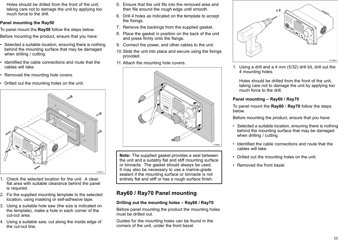 Holesshouldbedrilledfromthefrontoftheunit,takingcarenottodamagetheunitbyapplyingtoomuchforcetothedrill.PanelmountingtheRay50TopanelmounttheRay50followthestepsbelow.Beforemountingtheproduct,ensurethatyouhave:•Selectedasuitablelocation,ensuringthereisnothingbehindthemountingsurfacethatmaybedamagedwhendrilling/cutting.•Identiedthecableconnectionsandroutethatthecableswilltake.•Removedthemountingholecovers.•Drilledoutthemountingholesontheunit.D13207-11.Checktheselectedlocationfortheunit.Aclear,atareawithsuitableclearancebehindthepanelisrequired.2.Fixthesuppliedmountingtemplatetotheselectedlocation,usingmaskingorself-adhesivetape.3.Usingasuitableholesaw(thesizeisindicatedonthetemplate),makeaholeineachcornerofthecut-outarea.4.Usingasuitablesaw,cutalongtheinsideedgeofthecut-outline.5.Ensurethattheunittsintotheremovedareaandthenlearoundtheroughedgeuntilsmooth.6.Drill4holesasindicatedonthetemplatetoacceptthexings.7.Removethebackingsfromthesuppliedgasket.8.Placethegasketinpositiononthebackoftheunitandpressrmlyontotheange.9.Connectthepower,andothercablestotheunit.10.Slidetheunitintoplaceandsecureusingthexingsprovided.11.Attachthemountingholecovers.D13208-1Note:Thesuppliedgasketprovidesasealbetweentheunitandasuitablyatandstiffmountingsurfaceorbinnacle.Thegasketshouldalwaysbeused.Itmayalsobenecessarytouseamarine-gradesealantifthemountingsurfaceorbinnacleisnotentirelyatandstifforhasaroughsurfacenish.Ray60/Ray70PanelmountingDrillingoutthemountingholes–Ray60/Ray70Beforepanelmountingtheproductthemountingholesmustbedrilledout.Guidesforthemountingholescanbefoundinthecornersoftheunit,underthefrontbezel.x 4D13209-11.Usingadrillanda4mm(5/32)drillbit,drilloutthe4mountingholes.Holesshouldbedrilledfromthefrontoftheunit,takingcarenottodamagetheunitbyapplyingtoomuchforcetothedrill.Panelmounting–Ray60/Ray70TopanelmounttheRay60/Ray70followthestepsbelow.Beforemountingtheproduct,ensurethatyouhave:•Selectedasuitablelocation,ensuringthereisnothingbehindthemountingsurfacethatmaybedamagedwhendrilling/cutting.•Identiedthecableconnectionsandroutethatthecableswilltake.•Drilledoutthemountingholesontheunit.•Removedthefrontbezel.11