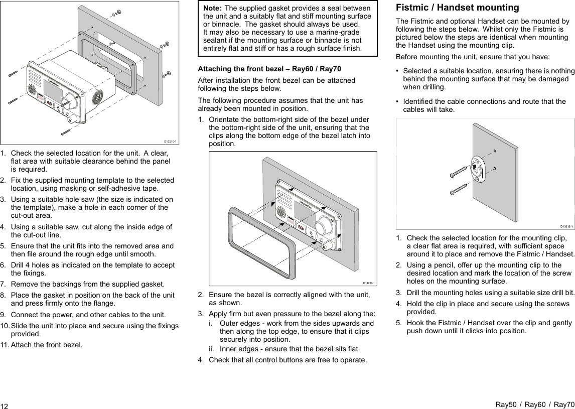 D13210-11.Checktheselectedlocationfortheunit.Aclear,atareawithsuitableclearancebehindthepanelisrequired.2.Fixthesuppliedmountingtemplatetotheselectedlocation,usingmaskingorself-adhesivetape.3.Usingasuitableholesaw(thesizeisindicatedonthetemplate),makeaholeineachcornerofthecut-outarea.4.Usingasuitablesaw,cutalongtheinsideedgeofthecut-outline.5.Ensurethattheunittsintotheremovedareaandthenlearoundtheroughedgeuntilsmooth.6.Drill4holesasindicatedonthetemplatetoacceptthexings.7.Removethebackingsfromthesuppliedgasket.8.Placethegasketinpositiononthebackoftheunitandpressrmlyontotheange.9.Connectthepower,andothercablestotheunit.10.Slidetheunitintoplaceandsecureusingthexingsprovided.11.Attachthefrontbezel.Note:Thesuppliedgasketprovidesasealbetweentheunitandasuitablyatandstiffmountingsurfaceorbinnacle.Thegasketshouldalwaysbeused.Itmayalsobenecessarytouseamarine-gradesealantifthemountingsurfaceorbinnacleisnotentirelyatandstifforhasaroughsurfacenish.Attachingthefrontbezel–Ray60/Ray70Afterinstallationthefrontbezelcanbeattachedfollowingthestepsbelow.Thefollowingprocedureassumesthattheunithasalreadybeenmountedinposition.1.Orientatethebottom-rightsideofthebezelunderthebottom-rightsideoftheunit,ensuringthattheclipsalongthebottomedgeofthebezellatchintoposition.D1321 1-12.Ensurethebezeliscorrectlyalignedwiththeunit,asshown.3.Applyrmbutevenpressuretothebezelalongthe:i.Outeredges-workfromthesidesupwardsandthenalongthetopedge,toensurethatitclipssecurelyintoposition.ii.Inneredges-ensurethatthebezelsitsat.4.Checkthatallcontrolbuttonsarefreetooperate.Fistmic/HandsetmountingTheFistmicandoptionalHandsetcanbemountedbyfollowingthestepsbelow.WhilstonlytheFistmicispicturedbelowthestepsareidenticalwhenmountingtheHandsetusingthemountingclip.Beforemountingtheunit,ensurethatyouhave:•Selectedasuitablelocation,ensuringthereisnothingbehindthemountingsurfacethatmaybedamagedwhendrilling.•Identiedthecableconnectionsandroutethatthecableswilltake.D13212-100001.Checktheselectedlocationforthemountingclip,aclearatareaisrequired,withsufcientspacearoundittoplaceandremovetheFistmic/Handset.2.Usingapencil,offerupthemountingcliptothedesiredlocationandmarkthelocationofthescrewholesonthemountingsurface.3.Drillthemountingholesusingasuitablesizedrillbit.4.Holdtheclipinplaceandsecureusingthescrewsprovided.5.HooktheFistmic/Handsetovertheclipandgentlypushdownuntilitclicksintoposition.12Ray50/Ray60/Ray70