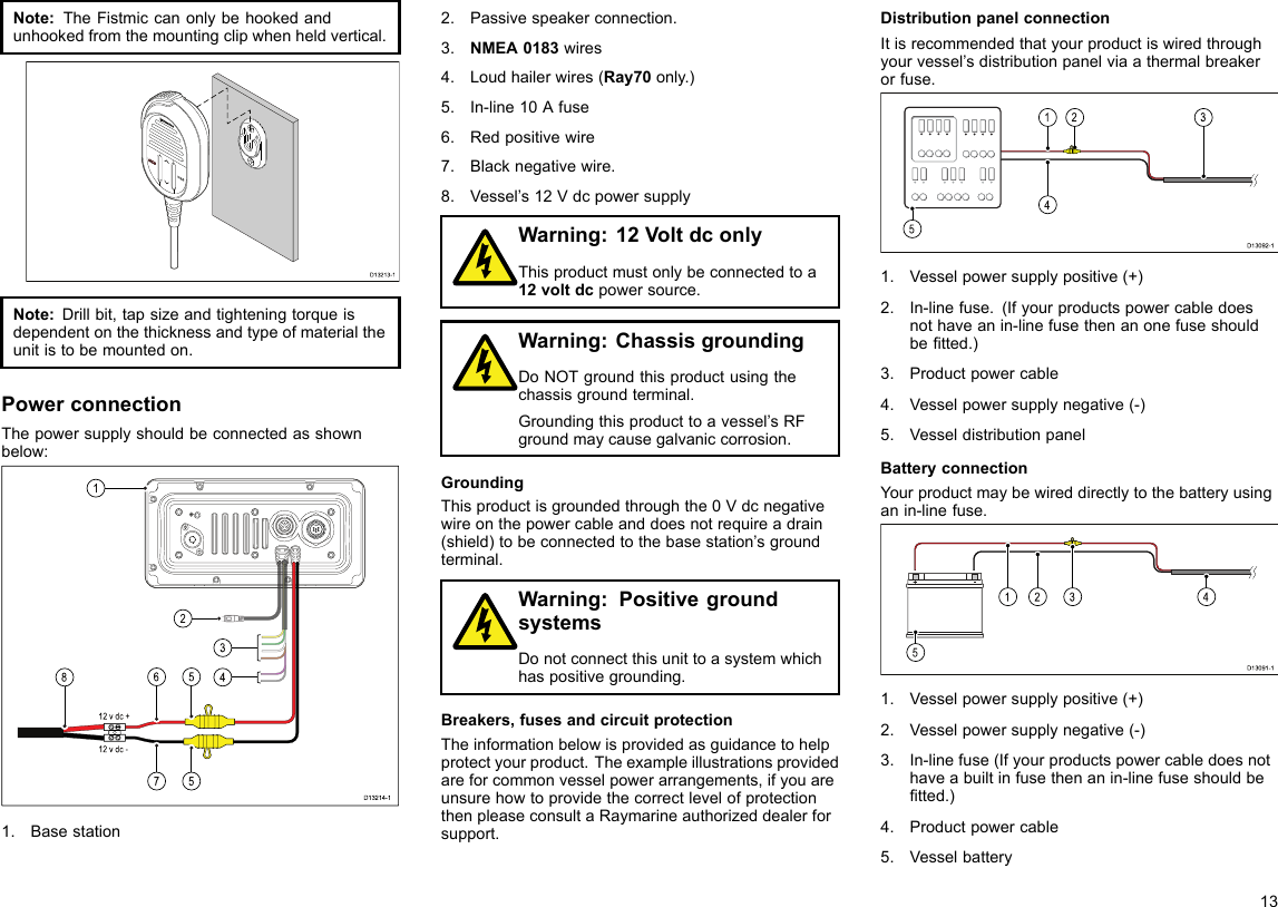 Note:TheFistmiccanonlybehookedandunhookedfromthemountingclipwhenheldvertical.D13213-1000Note:Drillbit,tapsizeandtighteningtorqueisdependentonthethicknessandtypeofmaterialtheunitistobemountedon.PowerconnectionThepowersupplyshouldbeconnectedasshownbelow:12 v dc +12 v dc -D13214-11283467551.Basestation2.Passivespeakerconnection.3.NMEA0183wires4.Loudhailerwires(Ray70only.)5.In-line10Afuse6.Redpositivewire7.Blacknegativewire.8.Vessel’s12VdcpowersupplyWarning:12VoltdconlyThisproductmustonlybeconnectedtoa12voltdcpowersource.Warning:ChassisgroundingDoNOTgroundthisproductusingthechassisgroundterminal.Groundingthisproducttoavessel’sRFgroundmaycausegalvaniccorrosion.GroundingThisproductisgroundedthroughthe0Vdcnegativewireonthepowercableanddoesnotrequireadrain(shield)tobeconnectedtothebasestation’sgroundterminal.Warning:PositivegroundsystemsDonotconnectthisunittoasystemwhichhaspositivegrounding.Breakers,fusesandcircuitprotectionTheinformationbelowisprovidedasguidancetohelpprotectyourproduct.Theexampleillustrationsprovidedareforcommonvesselpowerarrangements,ifyouareunsurehowtoprovidethecorrectlevelofprotectionthenpleaseconsultaRaymarineauthorizeddealerforsupport.DistributionpanelconnectionItisrecommendedthatyourproductiswiredthroughyourvessel’sdistributionpanelviaathermalbreakerorfuse.D13092-1231451.Vesselpowersupplypositive(+)2.In-linefuse.(Ifyourproductspowercabledoesnothaveanin-linefusethenanonefuseshouldbetted.)3.Productpowercable4.Vesselpowersupplynegative(-)5.VesseldistributionpanelBatteryconnectionYourproductmaybewireddirectlytothebatteryusinganin-linefuse.D13091-1241531.Vesselpowersupplypositive(+)2.Vesselpowersupplynegative(-)3.In-linefuse(Ifyourproductspowercabledoesnothaveabuiltinfusethenanin-linefuseshouldbetted.)4.Productpowercable5.Vesselbattery13