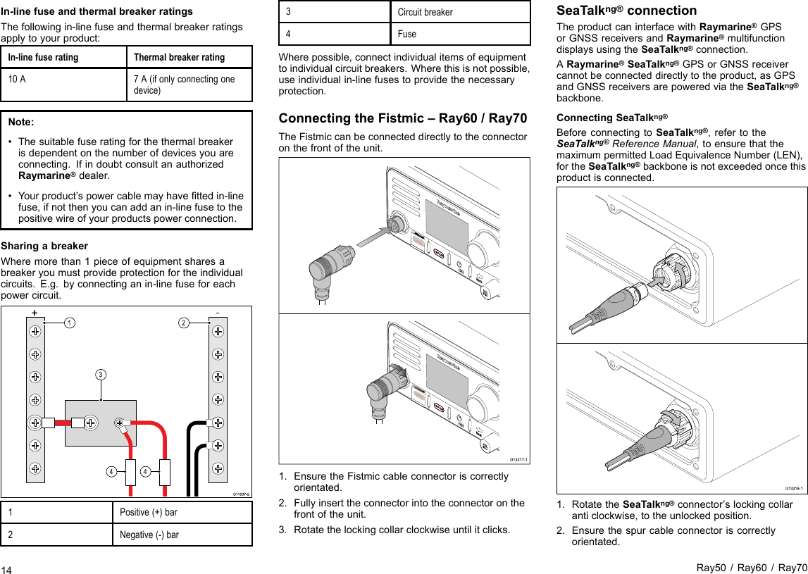 In-linefuseandthermalbreakerratingsThefollowingin-linefuseandthermalbreakerratingsapplytoyourproduct:In-linefuseratingThermalbreakerrating10A7A(ifonlyconnectingonedevice)Note:•Thesuitablefuseratingforthethermalbreakerisdependentonthenumberofdevicesyouareconnecting.IfindoubtconsultanauthorizedRaymarine®dealer.•Yourproduct’spowercablemayhavettedin-linefuse,ifnotthenyoucanaddanin-linefusetothepositivewireofyourproductspowerconnection.SharingabreakerWheremorethan1pieceofequipmentsharesabreakeryoumustprovideprotectionfortheindividualcircuits.E.g.byconnectinganin-linefuseforeachpowercircuit.D1163 7-224 413+-1Positive(+)bar2Negative(-)bar3Circuitbreaker4FuseWherepossible,connectindividualitemsofequipmenttoindividualcircuitbreakers.Wherethisisnotpossible,useindividualin-linefusestoprovidethenecessaryprotection.ConnectingtheFistmic–Ray60/Ray70TheFistmiccanbeconnecteddirectlytotheconnectoronthefrontoftheunit.D13217-11.EnsuretheFistmiccableconnectoriscorrectlyorientated.2.Fullyinserttheconnectorintotheconnectoronthefrontoftheunit.3.Rotatethelockingcollarclockwiseuntilitclicks.SeaTalkng®connectionTheproductcaninterfacewithRaymarine®GPSorGNSSreceiversandRaymarine®multifunctiondisplaysusingtheSeaTalkng®connection.ARaymarine®SeaTalkng®GPSorGNSSreceivercannotbeconnecteddirectlytotheproduct,asGPSandGNSSreceiversarepoweredviatheSeaTalkng®backbone.ConnectingSeaTalkng®BeforeconnectingtoSeaTalkng®,refertotheSeaTalkng®ReferenceManual,toensurethatthemaximumpermittedLoadEquivalenceNumber(LEN),fortheSeaTalkng®backboneisnotexceededoncethisproductisconnected.D13218-11.RotatetheSeaTalkng®connector’slockingcollaranticlockwise,totheunlockedposition.2.Ensurethespurcableconnectoriscorrectlyorientated.14Ray50/Ray60/Ray70