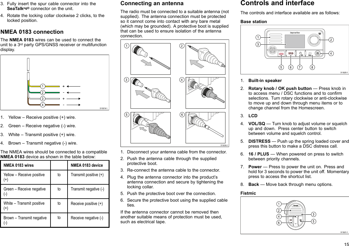 3.FullyinsertthespurcableconnectorintotheSeaTalkng®connectorontheunit.4.Rotatethelockingcollarclockwise2clicks,tothelockedposition.NMEA0183connectionTheNMEA0183wirescanbeusedtoconnecttheunittoa3rdpartyGPS/GNSSreceiverormultifunctiondisplay.D13219-11234+--+1.Yellow–Receivepositive(+)wire.2.Green–Receivenegative(-)wire.3.White–Transmitpositive(+)wire.4.Brown–Transmitnegative(-)wire.TheNMEAwiresshouldbeconnectedtoacompatibleNMEA0183deviceasshowninthetablebelow:NMEA0183wiresNMEA0183deviceYellow–Receivepositive(+)toTransmitpositive(+)Green–Receivenegative(-)toTransmitnegative(-)White–Transmitpositive(+)toReceivepositive(+)Brown–Transmitnegative(-)toReceivenegative(-)ConnectinganantennaTheradiomustbeconnectedtoasuitableantenna(notsupplied).Theantennaconnectionmustbeprotectedsoitcannotcomeintocontactwithanybaremetal(whichmaybegrounded).Aprotectivebootissuppliedthatcanbeusedtoensureisolationoftheantennaconnection.132456D13235-11.Disconnectyourantennacablefromtheconnector.2.Pushtheantennacablethroughthesuppliedprotectiveboot.3.Re-connecttheantennacabletotheconnector.4.Plugtheantennaconnectorintotheproduct’santennaconnectionandsecurebytighteningthelockingcollar.5.Pushtheprotectivebootovertheconnection.6.Securetheprotectivebootusingthesuppliedcableties.Iftheantennaconnectorcannotberemovedthenanothersuitablemeansofprotectionmustbeused,suchaselectricaltape.ControlsandinterfaceThecontrolsandinterfaceavailableareasfollows:BasestationD13220-1567813241.Built-inspeaker2.Rotaryknob/OKpushbutton—Pressknobintoaccessmenu/DSCfunctionsandtoconrmselections.Turnrotaryclockwiseoranti-clockwisetomoveupanddownthroughmenuitemsortochangechannelfromtheHomescreen.3.LCD4.VOL/SQ—Turnknobtoadjustvolumeorsquelchupanddown.Presscenterbuttontoswitchbetweenvolumeandsquelchcontrol.5.DISTRESS—PushupthespringloadedcoverandpressthisbuttontomakeaDSCdistresscall.6.16/PLUS—Whenpoweredonpresstoswitchbetweenprioritychannels.7.Power—Presstopowertheuniton.Pressandholdfor3secondstopowertheunitoff.Momentarypresstoaccesstheshortcutlist.8.Back—Movebackthroughmenuoptions.FistmicD13221-121643515