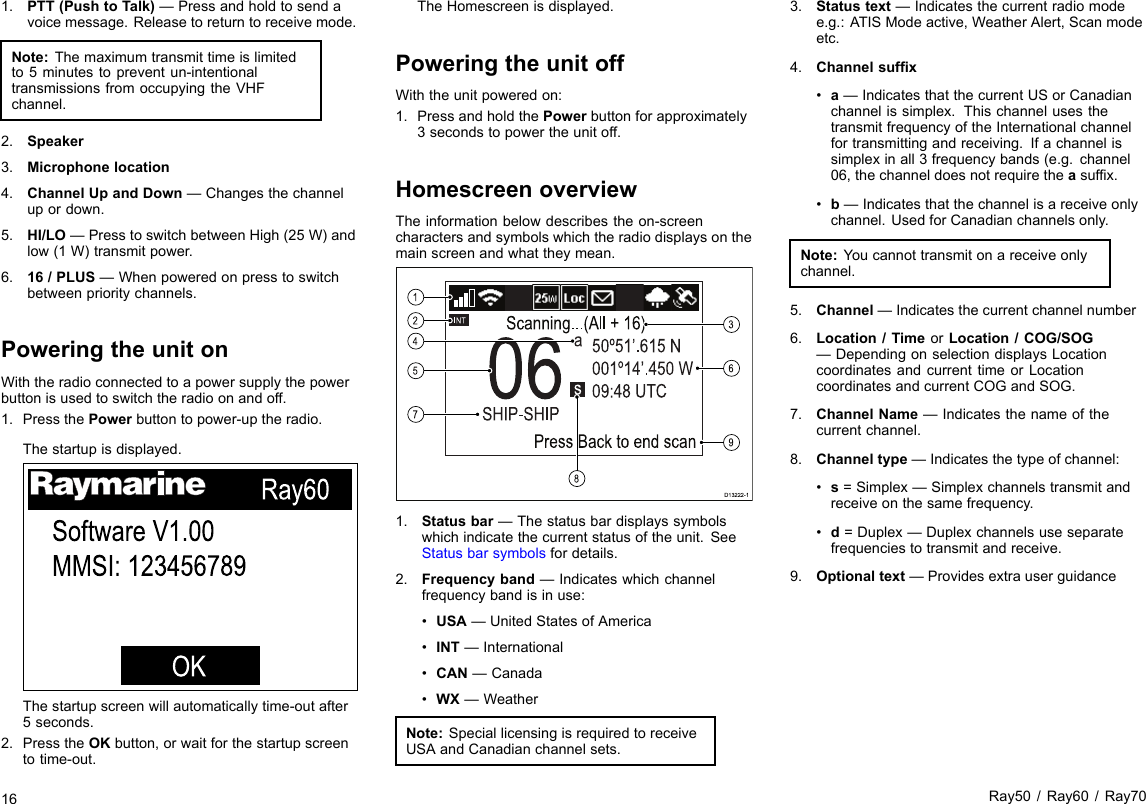 1.PTT(PushtoTalk)—Pressandholdtosendavoicemessage.Releasetoreturntoreceivemode.Note:Themaximumtransmittimeislimitedto5minutestopreventun-intentionaltransmissionsfromoccupyingtheVHFchannel.2.Speaker3.Microphonelocation4.ChannelUpandDown—Changesthechannelupordown.5.HI/LO—PresstoswitchbetweenHigh(25W)andlow(1W)transmitpower.6.16/PLUS—Whenpoweredonpresstoswitchbetweenprioritychannels.PoweringtheunitonWiththeradioconnectedtoapowersupplythepowerbuttonisusedtoswitchtheradioonandoff.1.PressthePowerbuttontopower-uptheradio.Thestartupisdisplayed.Ray60Software V1.00MMSI: 123456789OKThestartupscreenwillautomaticallytime-outafter5seconds.2.PresstheOKbutton,orwaitforthestartupscreentotime-out.TheHomescreenisdisplayed.PoweringtheunitoffWiththeunitpoweredon:1.PressandholdthePowerbuttonforapproximately3secondstopowertheunitoff.HomescreenoverviewTheinformationbelowdescribestheon-screencharactersandsymbolswhichtheradiodisplaysonthemainscreenandwhattheymean.INT06SHIP-SHIPsa50º51’.615 N001º14’.450 W09:48 UTCScanning...(All + 16)Press Back to end scanD13222-18124576931.Statusbar—Thestatusbardisplayssymbolswhichindicatethecurrentstatusoftheunit.SeeStatusbarsymbolsfordetails.2.Frequencyband—Indicateswhichchannelfrequencybandisinuse:•USA—UnitedStatesofAmerica•INT—International•CAN—Canada•WX—WeatherNote:SpeciallicensingisrequiredtoreceiveUSAandCanadianchannelsets.3.Statustext—Indicatesthecurrentradiomodee.g.:ATISModeactive,WeatherAlert,Scanmodeetc.4.Channelsufx•a—IndicatesthatthecurrentUSorCanadianchannelissimplex.ThischannelusesthetransmitfrequencyoftheInternationalchannelfortransmittingandreceiving.Ifachannelissimplexinall3frequencybands(e.g.channel06,thechanneldoesnotrequiretheasufx.•b—Indicatesthatthechannelisareceiveonlychannel.UsedforCanadianchannelsonly.Note:Youcannottransmitonareceiveonlychannel.5.Channel—Indicatesthecurrentchannelnumber6.Location/TimeorLocation/COG/SOG—DependingonselectiondisplaysLocationcoordinatesandcurrenttimeorLocationcoordinatesandcurrentCOGandSOG.7.ChannelName—Indicatesthenameofthecurrentchannel.8.Channeltype—Indicatesthetypeofchannel:•s=Simplex—Simplexchannelstransmitandreceiveonthesamefrequency.•d=Duplex—Duplexchannelsuseseparatefrequenciestotransmitandreceive.9.Optionaltext—Providesextrauserguidance16Ray50/Ray60/Ray70