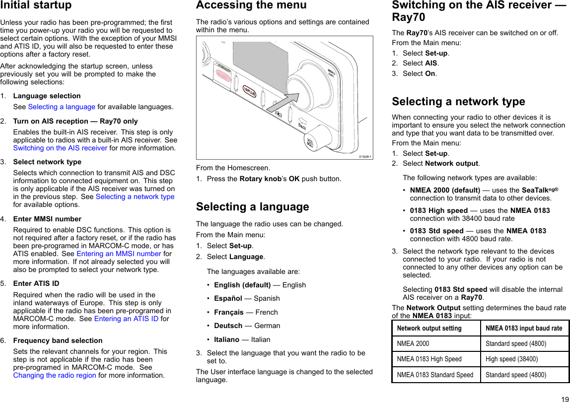 InitialstartupUnlessyourradiohasbeenpre-programmed;thersttimeyoupower-upyourradioyouwillberequestedtoselectcertainoptions.WiththeexceptionofyourMMSIandATISID,youwillalsoberequestedtoentertheseoptionsafterafactoryreset.Afteracknowledgingthestartupscreen,unlesspreviouslysetyouwillbepromptedtomakethefollowingselections:1.LanguageselectionSeeSelectingalanguageforavailablelanguages.2.TurnonAISreception—Ray70onlyEnablesthebuilt-inAISreceiver.Thisstepisonlyapplicabletoradioswithabuilt-inAISreceiver.SeeSwitchingontheAISreceiverformoreinformation.3.SelectnetworktypeSelectswhichconnectiontotransmitAISandDSCinformationtoconnectedequipmenton.ThisstepisonlyapplicableiftheAISreceiverwasturnedoninthepreviousstep.SeeSelectinganetworktypeforavailableoptions.4.EnterMMSInumberRequiredtoenableDSCfunctions.Thisoptionisnotrequiredafterafactoryreset,oriftheradiohasbeenpre-programedinMARCOM-Cmode,orhasATISenabled.SeeEnteringanMMSInumberformoreinformation.Ifnotalreadyselectedyouwillalsobepromptedtoselectyournetworktype.5.EnterATISIDRequiredwhentheradiowillbeusedintheinlandwaterwaysofEurope.Thisstepisonlyapplicableiftheradiohasbeenpre-programedinMARCOM-Cmode.SeeEnteringanATISIDformoreinformation.6.FrequencybandselectionSetstherelevantchannelsforyourregion.Thisstepisnotapplicableiftheradiohasbeenpre-programedinMARCOM-Cmode.SeeChangingtheradioregionformoreinformation.AccessingthemenuTheradio’svariousoptionsandsettingsarecontainedwithinthemenu.D13228-1FromtheHomescreen.1.PresstheRotaryknob’sOKpushbutton.SelectingalanguageThelanguagetheradiousescanbechanged.FromtheMainmenu:1.SelectSet-up.2.SelectLanguage.Thelanguagesavailableare:•English(default)—English•Español—Spanish•Français—French•Deutsch—German•Italiano—Italian3.Selectthelanguagethatyouwanttheradiotobesetto.TheUserinterfacelanguageischangedtotheselectedlanguage.SwitchingontheAISreceiver—Ray70TheRay70’sAISreceivercanbeswitchedonoroff.FromtheMainmenu:1.SelectSet-up.2.SelectAIS.3.SelectOn.SelectinganetworktypeWhenconnectingyourradiotootherdevicesitisimportanttoensureyouselectthenetworkconnectionandtypethatyouwantdatatobetransmittedover.FromtheMainmenu:1.SelectSet-up.2.SelectNetworkoutput.Thefollowingnetworktypesareavailable:•NMEA2000(default)—usestheSeaTalkng®connectiontotransmitdatatootherdevices.•0183Highspeed—usestheNMEA0183connectionwith38400baudrate•0183Stdspeed—usestheNMEA0183connectionwith4800baudrate.3.Selectthenetworktyperelevanttothedevicesconnectedtoyourradio.Ifyourradioisnotconnectedtoanyotherdevicesanyoptioncanbeselected.Selecting0183StdspeedwilldisabletheinternalAISreceiveronaRay70.TheNetworkOutputsettingdeterminesthebaudrateoftheNMEA0183input:NetworkoutputsettingNMEA0183inputbaudrateNMEA2000Standardspeed(4800)NMEA0183HighSpeedHighspeed(38400)NMEA0183StandardSpeedStandardspeed(4800)19