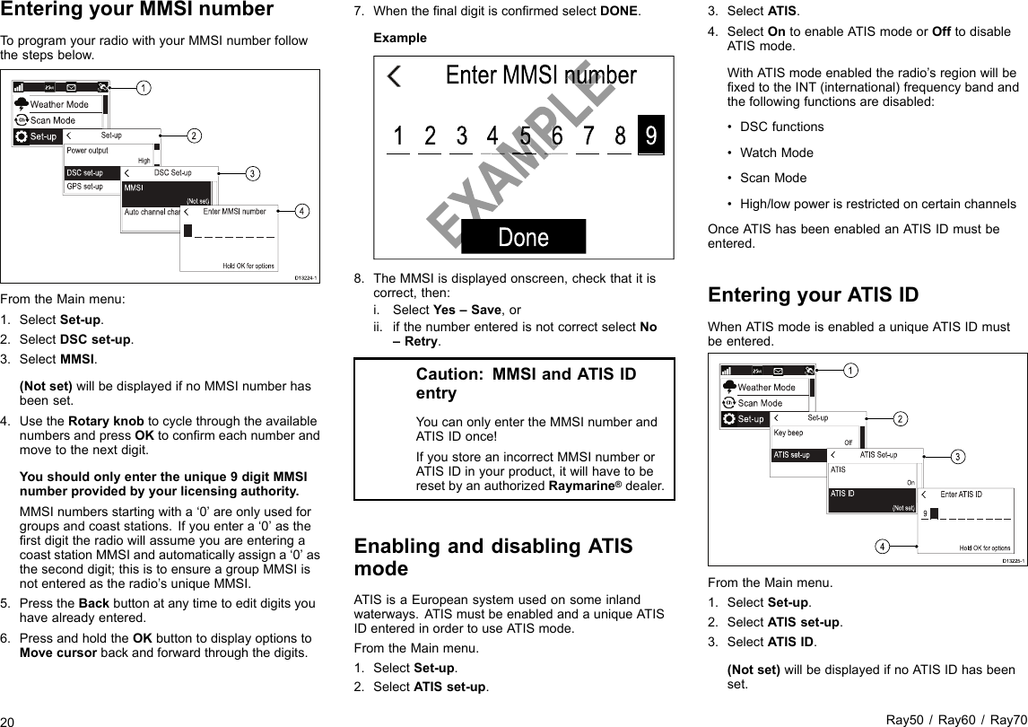 EnteringyourMMSInumberToprogramyourradiowithyourMMSInumberfollowthestepsbelow.D13224-11234FromtheMainmenu:1.SelectSet-up.2.SelectDSCset-up.3.SelectMMSI.(Notset)willbedisplayedifnoMMSInumberhasbeenset.4.UsetheRotaryknobtocyclethroughtheavailablenumbersandpressOKtoconrmeachnumberandmovetothenextdigit.Youshouldonlyentertheunique9digitMMSInumberprovidedbyyourlicensingauthority.MMSInumbersstartingwitha‘0’areonlyusedforgroupsandcoaststations.Ifyouentera‘0’astherstdigittheradiowillassumeyouareenteringacoaststationMMSIandautomaticallyassigna‘0’astheseconddigit;thisistoensureagroupMMSIisnotenteredastheradio’suniqueMMSI.5.PresstheBackbuttonatanytimetoeditdigitsyouhavealreadyentered.6.PressandholdtheOKbuttontodisplayoptionstoMovecursorbackandforwardthroughthedigits.7.WhenthenaldigitisconrmedselectDONE.ExampleEnter MMSI number987654321DoneEXAMPLEEnter MMSI numberEXAMPLEEXAMPLEEXAMPLE65EXAMPLE8.TheMMSIisdisplayedonscreen,checkthatitiscorrect,then:i.SelectYes–Save,orii.ifthenumberenteredisnotcorrectselectNo–Retry.Caution:MMSIandATISIDentryYoucanonlyentertheMMSInumberandATISIDonce!IfyoustoreanincorrectMMSInumberorATISIDinyourproduct,itwillhavetoberesetbyanauthorizedRaymarine®dealer.EnablinganddisablingATISmodeATISisaEuropeansystemusedonsomeinlandwaterways.ATISmustbeenabledandauniqueATISIDenteredinordertouseATISmode.FromtheMainmenu.1.SelectSet-up.2.SelectATISset-up.3.SelectATIS.4.SelectOntoenableATISmodeorOfftodisableATISmode.WithATISmodeenabledtheradio’sregionwillbexedtotheINT(international)frequencybandandthefollowingfunctionsaredisabled:•DSCfunctions•WatchMode•ScanMode•High/lowpowerisrestrictedoncertainchannelsOnceATIShasbeenenabledanATISIDmustbeentered.EnteringyourATISIDWhenATISmodeisenabledauniqueATISIDmustbeentered.D13225-11234FromtheMainmenu.1.SelectSet-up.2.SelectATISset-up.3.SelectATISID.(Notset)willbedisplayedifnoATISIDhasbeenset.20Ray50/Ray60/Ray70