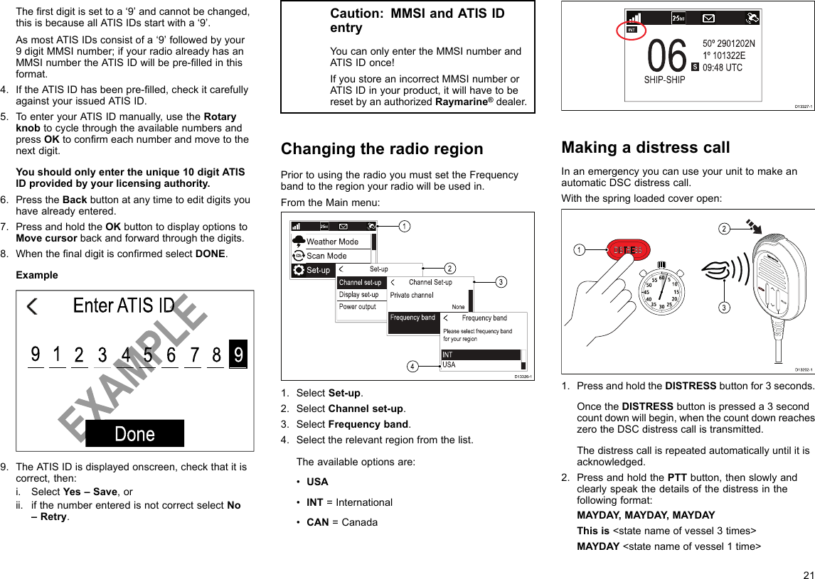 Therstdigitissettoa‘9’andcannotbechanged,thisisbecauseallATISIDsstartwitha‘9’.AsmostATISIDsconsistofa‘9’followedbyyour9digitMMSInumber;ifyourradioalreadyhasanMMSInumbertheATISIDwillbepre-lledinthisformat.4.IftheATISIDhasbeenpre-lled,checkitcarefullyagainstyourissuedATISID.5.ToenteryourATISIDmanually,usetheRotaryknobtocyclethroughtheavailablenumbersandpressOKtoconrmeachnumberandmovetothenextdigit.Youshouldonlyentertheunique10digitATISIDprovidedbyyourlicensingauthority.6.PresstheBackbuttonatanytimetoeditdigitsyouhavealreadyentered.7.PressandholdtheOKbuttontodisplayoptionstoMovecursorbackandforwardthroughthedigits.8.WhenthenaldigitisconrmedselectDONE.ExampleEnter ATIS IDDone912 3 4 5 6 7 8 9EXAMPLEEnter ATIS IDEXAMPLEEXAMPLEEXAMPLEEXAMPLE4569.TheATISIDisdisplayedonscreen,checkthatitiscorrect,then:i.SelectYes–Save,orii.ifthenumberenteredisnotcorrectselectNo–Retry.Caution:MMSIandATISIDentryYoucanonlyentertheMMSInumberandATISIDonce!IfyoustoreanincorrectMMSInumberorATISIDinyourproduct,itwillhavetoberesetbyanauthorizedRaymarine®dealer.ChangingtheradioregionPriortousingtheradioyoumustsettheFrequencybandtotheregionyourradiowillbeusedin.FromtheMainmenu:1234D13326-11.SelectSet-up.2.SelectChannelset-up.3.SelectFrequencyband.4.Selecttherelevantregionfromthelist.Theavailableoptionsare:•USA•INT=International•CAN=CanadaD13327-1MakingadistresscallInanemergencyyoucanuseyourunittomakeanautomaticDSCdistresscall.Withthespringloadedcoveropen:10152025303540455055 60 5312D13202-11.PressandholdtheDISTRESSbuttonfor3seconds.OncetheDISTRESSbuttonispresseda3secondcountdownwillbegin,whenthecountdownreacheszerotheDSCdistresscallistransmitted.Thedistresscallisrepeatedautomaticallyuntilitisacknowledged.2.PressandholdthePTTbutton,thenslowlyandclearlyspeakthedetailsofthedistressinthefollowingformat:MAYDAY,MAYDAY ,MAYDAYThisis&lt;statenameofvessel3times&gt;MAYDAY&lt;statenameofvessel1time&gt;21