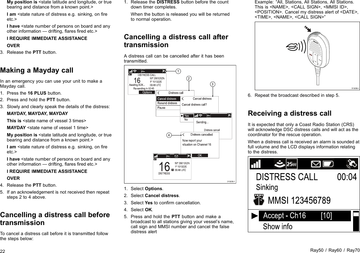 Mypositionis&lt;statelatitudeandlongitude,ortruebearinganddistancefromaknownpoint.&gt;Iam&lt;statenatureofdistresse.g.sinking,onreetc.&gt;Ihave&lt;statenumberofpersonsonboardandanyotherinformation—drifting,aresredetc.&gt;IREQUIREIMMEDIATEASSISTANCEOVER3.ReleasethePTTbutton.MakingaMaydaycallInanemergencyyoucanuseyourunittomakeaMaydaycall.1.Pressthe16PLUSbutton.2.PressandholdthePTTbutton.3.Slowlyandclearlyspeakthedetailsofthedistress:MAYDAY,MAYDAY ,MAYDAYThisis&lt;statenameofvessel3times&gt;MAYDAY&lt;statenameofvessel1time&gt;Mypositionis&lt;statelatitudeandlongitude,ortruebearinganddistancefromaknownpoint.&gt;Iam&lt;statenatureofdistresse.g.sinking,onreetc.&gt;Ihave&lt;statenumberofpersonsonboardandanyotherinformation—drifting,aresredetc.&gt;IREQUIREIMMEDIATEASSISTANCEOVER4.ReleasethePTTbutton.5.Ifanacknowledgementisnotreceivedthenrepeatsteps2to4above.CancellingadistresscallbeforetransmissionTocanceladistresscallbeforeitistransmittedfollowthestepsbelow:1.ReleasetheDISTRESSbuttonbeforethecountdowntimercompletes.Whenthebuttonisreleasedyouwillbereturnedtonormaloperation.CancellingadistresscallaftertransmissionAdistresscallcanbecancelledafterithasbeentransmitted.D13229-141231.SelectOptions.2.SelectCanceldistress.3.SelectYestoconrmcancellation.4.SelectOK.5.PressandholdthePTTbuttonandmakeabroadcasttoallstationsgivingyourvessel’sname,callsignandMMSInumberandcancelthefalsedistressalertExample:“All,Stations,AllStations,AllStations.Thisis&lt;NAME&gt;,&lt;CALLSIGN&gt;,&lt;MMSIID&gt;,&lt;POSITION&gt;.Cancelmydistressalertof&lt;DATE&gt;,&lt;TIME&gt;,&lt;NAME&gt;,&lt;CALLSIGN&gt;”D13230-16.Repeatthebroadcastdescribedinstep5.ReceivingadistresscallItisexpectedthatonlyaCoastRadioStation(CRS)willacknowledgeDSCdistresscallsandwillactasthecoordinatorfortherescueoperation.WhenadistresscallisreceivedanalarmissoundedatfullvolumeandtheLCDdisplaysinformationrelatingtothedistress.DISTRESS CALLShow infoSinkingMMSI 12345678900:04Accept - Ch16        [10]22Ray50/Ray60/Ray70