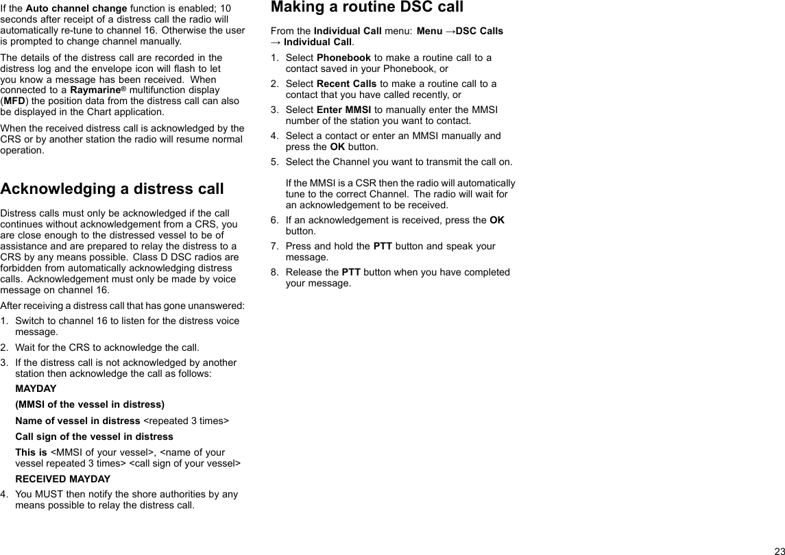 IftheAutochannelchangefunctionisenabled;10secondsafterreceiptofadistresscalltheradiowillautomaticallyre-tunetochannel16.Otherwisetheuserispromptedtochangechannelmanually.Thedetailsofthedistresscallarerecordedinthedistresslogandtheenvelopeiconwillashtoletyouknowamessagehasbeenreceived.WhenconnectedtoaRaymarine®multifunctiondisplay(MFD)thepositiondatafromthedistresscallcanalsobedisplayedintheChartapplication.WhenthereceiveddistresscallisacknowledgedbytheCRSorbyanotherstationtheradiowillresumenormaloperation.AcknowledgingadistresscallDistresscallsmustonlybeacknowledgedifthecallcontinueswithoutacknowledgementfromaCRS,youarecloseenoughtothedistressedvesseltobeofassistanceandarepreparedtorelaythedistresstoaCRSbyanymeanspossible.ClassDDSCradiosareforbiddenfromautomaticallyacknowledgingdistresscalls.Acknowledgementmustonlybemadebyvoicemessageonchannel16.Afterreceivingadistresscallthathasgoneunanswered:1.Switchtochannel16tolistenforthedistressvoicemessage.2.WaitfortheCRStoacknowledgethecall.3.Ifthedistresscallisnotacknowledgedbyanotherstationthenacknowledgethecallasfollows:MAYDAY(MMSIofthevesselindistress)Nameofvesselindistress&lt;repeated3times&gt;CallsignofthevesselindistressThisis&lt;MMSIofyourvessel&gt;,&lt;nameofyourvesselrepeated3times&gt;&lt;callsignofyourvessel&gt;RECEIVEDMAYDAY4.YouMUSTthennotifytheshoreauthoritiesbyanymeanspossibletorelaythedistresscall.MakingaroutineDSCcallFromtheIndividualCallmenu:Menu→DSCCalls→IndividualCall.1.SelectPhonebooktomakearoutinecalltoacontactsavedinyourPhonebook,or2.SelectRecentCallstomakearoutinecalltoacontactthatyouhavecalledrecently,or3.SelectEnterMMSItomanuallyentertheMMSInumberofthestationyouwanttocontact.4.SelectacontactorenteranMMSImanuallyandpresstheOKbutton.5.SelecttheChannelyouwanttotransmitthecallon.IftheMMSIisaCSRthentheradiowillautomaticallytunetothecorrectChannel.Theradiowillwaitforanacknowledgementtobereceived.6.Ifanacknowledgementisreceived,presstheOKbutton.7.PressandholdthePTTbuttonandspeakyourmessage.8.ReleasethePTTbuttonwhenyouhavecompletedyourmessage.23