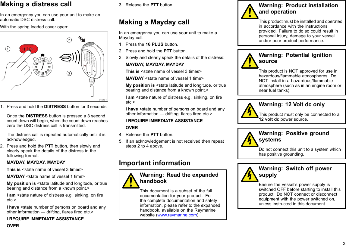 MakingadistresscallInanemergencyyoucanuseyourunittomakeanautomaticDSCdistresscall.Withthespringloadedcoveropen:10152025303540455055 60 5312D13202-11.PressandholdtheDISTRESSbuttonfor3seconds.OncetheDISTRESSbuttonispresseda3secondcountdownwillbegin,whenthecountdownreacheszerotheDSCdistresscallistransmitted.Thedistresscallisrepeatedautomaticallyuntilitisacknowledged.2.PressandholdthePTTbutton,thenslowlyandclearlyspeakthedetailsofthedistressinthefollowingformat:MAYDAY,MAYDAY ,MAYDAYThisis&lt;statenameofvessel3times&gt;MAYDAY&lt;statenameofvessel1time&gt;Mypositionis&lt;statelatitudeandlongitude,ortruebearinganddistancefromaknownpoint.&gt;Iam&lt;statenatureofdistresse.g.sinking,onreetc.&gt;Ihave&lt;statenumberofpersonsonboardandanyotherinformation—drifting,aresredetc.&gt;IREQUIREIMMEDIATEASSISTANCEOVER3.ReleasethePTTbutton.MakingaMaydaycallInanemergencyyoucanuseyourunittomakeaMaydaycall.1.Pressthe16PLUSbutton.2.PressandholdthePTTbutton.3.Slowlyandclearlyspeakthedetailsofthedistress:MAYDAY,MAYDAY ,MAYDAYThisis&lt;statenameofvessel3times&gt;MAYDAY&lt;statenameofvessel1time&gt;Mypositionis&lt;statelatitudeandlongitude,ortruebearinganddistancefromaknownpoint.&gt;Iam&lt;statenatureofdistresse.g.sinking,onreetc.&gt;Ihave&lt;statenumberofpersonsonboardandanyotherinformation—drifting,aresredetc.&gt;IREQUIREIMMEDIATEASSISTANCEOVER4.ReleasethePTTbutton.5.Ifanacknowledgementisnotreceivedthenrepeatsteps2to4above.ImportantinformationWarning:ReadtheexpandedhandbookThisdocumentisasubsetofthefulldocumentationforyourproduct.Forthecompletedocumentationandsafetyinformation,pleaserefertotheexpandedhandbook,availableontheRaymarinewebsite(www.raymarine.com).Warning:ProductinstallationandoperationThisproductmustbeinstalledandoperatedinaccordancewiththeinstructionsprovided.Failuretodosocouldresultinpersonalinjury,damagetoyourvesseland/orpoorproductperformance.Warning:PotentialignitionsourceThisproductisNOTapprovedforuseinhazardous/ammableatmospheres.DoNOTinstallinahazardous/ammableatmosphere(suchasinanengineroomornearfueltanks).Warning:12VoltdconlyThisproductmustonlybeconnectedtoa12voltdcpowersource.Warning:PositivegroundsystemsDonotconnectthisunittoasystemwhichhaspositivegrounding.Warning:SwitchoffpowersupplyEnsurethevessel’spowersupplyisswitchedOFFbeforestartingtoinstallthisproduct.DoNOTconnectordisconnectequipmentwiththepowerswitchedon,unlessinstructedinthisdocument.3