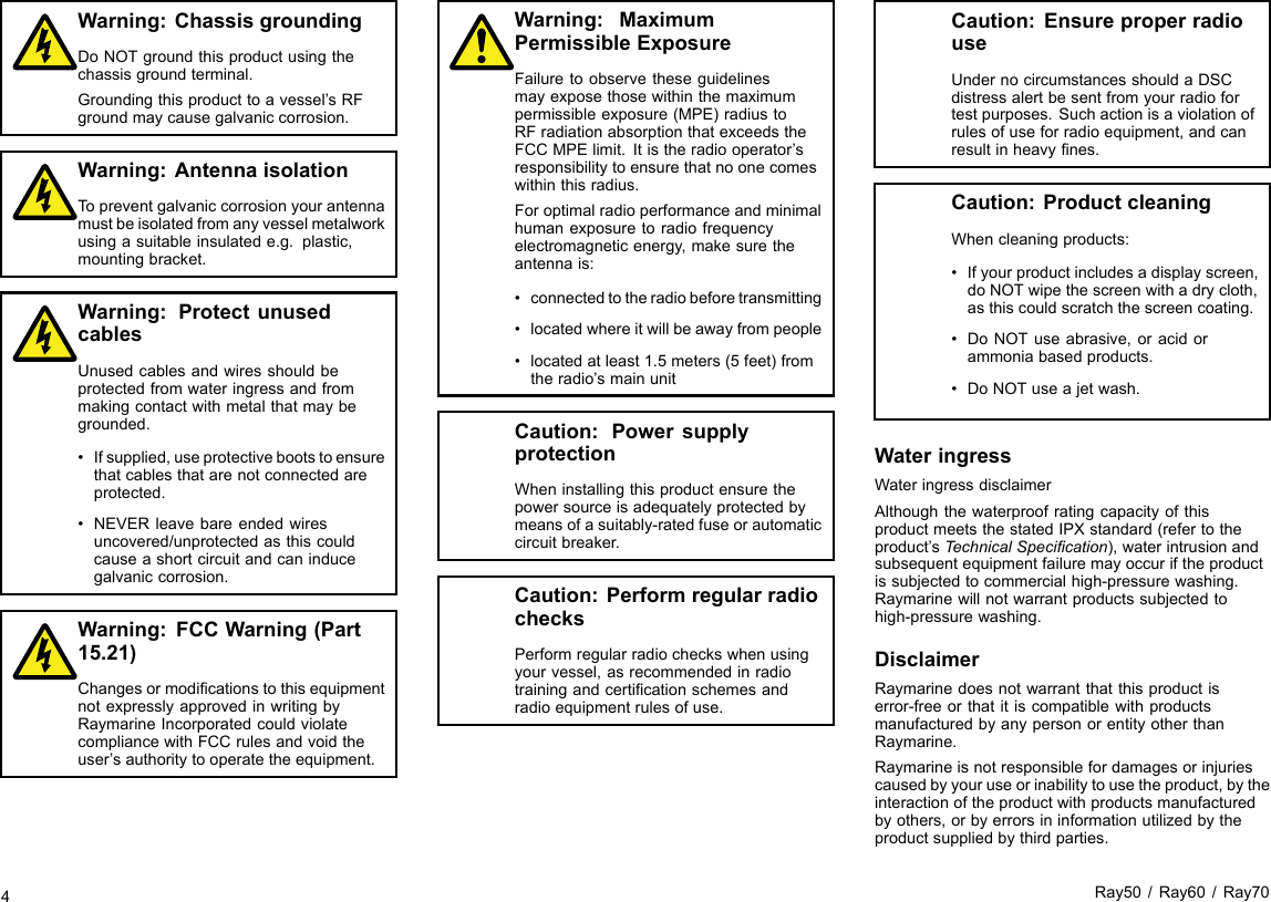 Warning:ChassisgroundingDoNOTgroundthisproductusingthechassisgroundterminal.Groundingthisproducttoavessel’sRFgroundmaycausegalvaniccorrosion.Warning:AntennaisolationTopreventgalvaniccorrosionyourantennamustbeisolatedfromanyvesselmetalworkusingasuitableinsulatede.g.plastic,mountingbracket.Warning:ProtectunusedcablesUnusedcablesandwiresshouldbeprotectedfromwateringressandfrommakingcontactwithmetalthatmaybegrounded.•Ifsupplied,useprotectivebootstoensurethatcablesthatarenotconnectedareprotected.•NEVERleavebareendedwiresuncovered/unprotectedasthiscouldcauseashortcircuitandcaninducegalvaniccorrosion.Warning:FCCWarning(Part15.21)ChangesormodicationstothisequipmentnotexpresslyapprovedinwritingbyRaymarineIncorporatedcouldviolatecompliancewithFCCrulesandvoidtheuser’sauthoritytooperatetheequipment.Warning:MaximumPermissibleExposureFailuretoobservetheseguidelinesmayexposethosewithinthemaximumpermissibleexposure(MPE)radiustoRFradiationabsorptionthatexceedstheFCCMPElimit.Itistheradiooperator’sresponsibilitytoensurethatnoonecomeswithinthisradius.Foroptimalradioperformanceandminimalhumanexposuretoradiofrequencyelectromagneticenergy,makesuretheantennais:•connectedtotheradiobeforetransmitting•locatedwhereitwillbeawayfrompeople•locatedatleast1.5meters(5feet)fromtheradio’smainunitCaution:PowersupplyprotectionWheninstallingthisproductensurethepowersourceisadequatelyprotectedbymeansofasuitably-ratedfuseorautomaticcircuitbreaker.Caution:PerformregularradiochecksPerformregularradiocheckswhenusingyourvessel,asrecommendedinradiotrainingandcerticationschemesandradioequipmentrulesofuse.Caution:EnsureproperradiouseUndernocircumstancesshouldaDSCdistressalertbesentfromyourradiofortestpurposes.Suchactionisaviolationofrulesofuseforradioequipment,andcanresultinheavynes.Caution:ProductcleaningWhencleaningproducts:•Ifyourproductincludesadisplayscreen,doNOTwipethescreenwithadrycloth,asthiscouldscratchthescreencoating.•DoNOTuseabrasive,oracidorammoniabasedproducts.•DoNOTuseajetwash.WateringressWateringressdisclaimerAlthoughthewaterproofratingcapacityofthisproductmeetsthestatedIPXstandard(refertotheproduct’sTechnicalSpecication),waterintrusionandsubsequentequipmentfailuremayoccuriftheproductissubjectedtocommercialhigh-pressurewashing.Raymarinewillnotwarrantproductssubjectedtohigh-pressurewashing.DisclaimerRaymarinedoesnotwarrantthatthisproductiserror-freeorthatitiscompatiblewithproductsmanufacturedbyanypersonorentityotherthanRaymarine.Raymarineisnotresponsiblefordamagesorinjuriescausedbyyouruseorinabilitytousetheproduct,bytheinteractionoftheproductwithproductsmanufacturedbyothers,orbyerrorsininformationutilizedbytheproductsuppliedbythirdparties.4Ray50/Ray60/Ray70