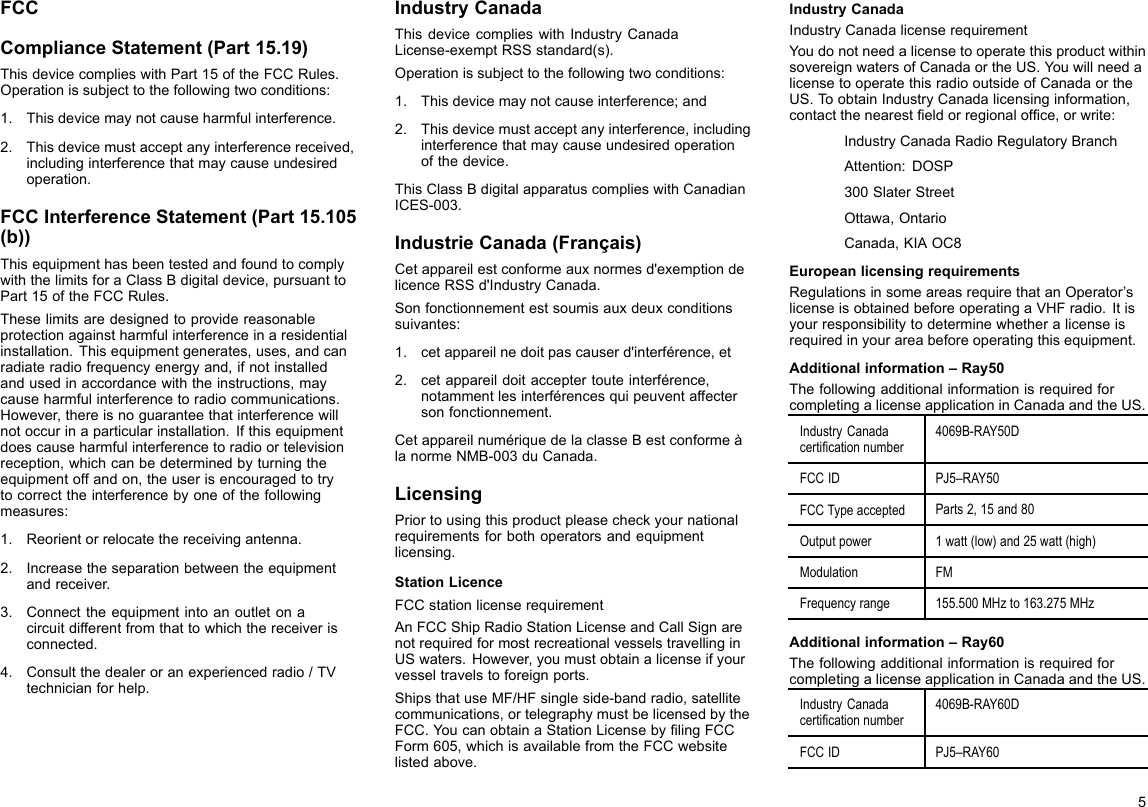 FCCComplianceStatement(Part15.19)ThisdevicecomplieswithPart15oftheFCCRules.Operationissubjecttothefollowingtwoconditions:1.Thisdevicemaynotcauseharmfulinterference.2.Thisdevicemustacceptanyinterferencereceived,includinginterferencethatmaycauseundesiredoperation.FCCInterferenceStatement(Part15.105(b))ThisequipmenthasbeentestedandfoundtocomplywiththelimitsforaClassBdigitaldevice,pursuanttoPart15oftheFCCRules.Theselimitsaredesignedtoprovidereasonableprotectionagainstharmfulinterferenceinaresidentialinstallation.Thisequipmentgenerates,uses,andcanradiateradiofrequencyenergyand,ifnotinstalledandusedinaccordancewiththeinstructions,maycauseharmfulinterferencetoradiocommunications.However,thereisnoguaranteethatinterferencewillnotoccurinaparticularinstallation.Ifthisequipmentdoescauseharmfulinterferencetoradioortelevisionreception,whichcanbedeterminedbyturningtheequipmentoffandon,theuserisencouragedtotrytocorrecttheinterferencebyoneofthefollowingmeasures:1.Reorientorrelocatethereceivingantenna.2.Increasetheseparationbetweentheequipmentandreceiver.3.Connecttheequipmentintoanoutletonacircuitdifferentfromthattowhichthereceiverisconnected.4.Consultthedealeroranexperiencedradio/TVtechnicianforhelp.IndustryCanadaThisdevicecomplieswithIndustryCanadaLicense-exemptRSSstandard(s).Operationissubjecttothefollowingtwoconditions:1.Thisdevicemaynotcauseinterference;and2.Thisdevicemustacceptanyinterference,includinginterferencethatmaycauseundesiredoperationofthedevice.ThisClassBdigitalapparatuscomplieswithCanadianICES-003.IndustrieCanada(Français)Cetappareilestconformeauxnormesd&apos;exemptiondelicenceRSSd&apos;IndustryCanada.Sonfonctionnementestsoumisauxdeuxconditionssuivantes:1.cetappareilnedoitpascauserd&apos;interférence,et2.cetappareildoitacceptertouteinterférence,notammentlesinterférencesquipeuventaffectersonfonctionnement.CetappareilnumériquedelaclasseBestconformeàlanormeNMB-003duCanada.LicensingPriortousingthisproductpleasecheckyournationalrequirementsforbothoperatorsandequipmentlicensing.StationLicenceFCCstationlicenserequirementAnFCCShipRadioStationLicenseandCallSignarenotrequiredformostrecreationalvesselstravellinginUSwaters.However,youmustobtainalicenseifyourvesseltravelstoforeignports.ShipsthatuseMF/HFsingleside-bandradio,satellitecommunications,ortelegraphymustbelicensedbytheFCC.YoucanobtainaStationLicensebylingFCCForm605,whichisavailablefromtheFCCwebsitelistedabove.IndustryCanadaIndustryCanadalicenserequirementYoudonotneedalicensetooperatethisproductwithinsovereignwatersofCanadaortheUS.YouwillneedalicensetooperatethisradiooutsideofCanadaortheUS.T oobtainIndustryCanadalicensinginformation,contactthenearesteldorregionalofce,orwrite:IndustryCanadaRadioRegulatoryBranchAttention:DOSP300SlaterStreetOttawa,OntarioCanada,KIAOC8EuropeanlicensingrequirementsRegulationsinsomeareasrequirethatanOperator’slicenseisobtainedbeforeoperatingaVHFradio.Itisyourresponsibilitytodeterminewhetheralicenseisrequiredinyourareabeforeoperatingthisequipment.Additionalinformation–Ray50ThefollowingadditionalinformationisrequiredforcompletingalicenseapplicationinCanadaandtheUS.IndustryCanadacerticationnumber4069B-RAY50DFCCIDPJ5–RAY50FCCTypeacceptedParts2,15and80Outputpower1watt(low)and25watt(high)ModulationFMFrequencyrange155.500MHzto163.275MHzAdditionalinformation–Ray60ThefollowingadditionalinformationisrequiredforcompletingalicenseapplicationinCanadaandtheUS.IndustryCanadacerticationnumber4069B-RAY60DFCCIDPJ5–RAY605