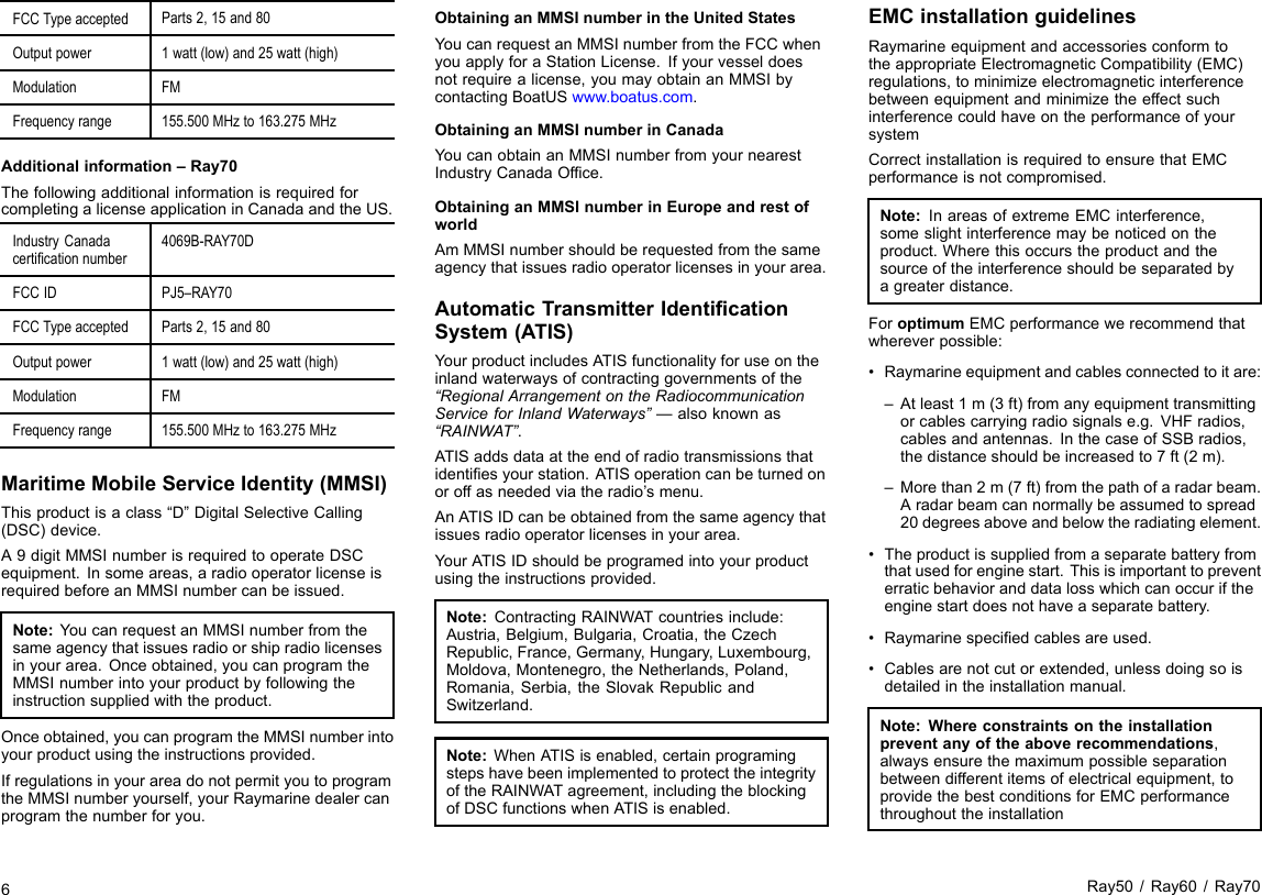 FCCTypeacceptedParts2,15and80Outputpower1watt(low)and25watt(high)ModulationFMFrequencyrange155.500MHzto163.275MHzAdditionalinformation–Ray70ThefollowingadditionalinformationisrequiredforcompletingalicenseapplicationinCanadaandtheUS.IndustryCanadacerticationnumber4069B-RAY70DFCCIDPJ5–RAY70FCCTypeacceptedParts2,15and80Outputpower1watt(low)and25watt(high)ModulationFMFrequencyrange155.500MHzto163.275MHzMaritimeMobileServiceIdentity(MMSI)Thisproductisaclass“D”DigitalSelectiveCalling(DSC)device.A9digitMMSInumberisrequiredtooperateDSCequipment.Insomeareas,aradiooperatorlicenseisrequiredbeforeanMMSInumbercanbeissued.Note:YoucanrequestanMMSInumberfromthesameagencythatissuesradioorshipradiolicensesinyourarea.Onceobtained,youcanprogramtheMMSInumberintoyourproductbyfollowingtheinstructionsuppliedwiththeproduct.Onceobtained,youcanprogramtheMMSInumberintoyourproductusingtheinstructionsprovided.IfregulationsinyourareadonotpermityoutoprogramtheMMSInumberyourself,yourRaymarinedealercanprogramthenumberforyou.ObtaininganMMSInumberintheUnitedStatesYoucanrequestanMMSInumberfromtheFCCwhenyouapplyforaStationLicense.Ifyourvesseldoesnotrequirealicense,youmayobtainanMMSIbycontactingBoatUSwww.boatus.com.ObtaininganMMSInumberinCanadaYoucanobtainanMMSInumberfromyournearestIndustryCanadaOfce.ObtaininganMMSInumberinEuropeandrestofworldAmMMSInumbershouldberequestedfromthesameagencythatissuesradiooperatorlicensesinyourarea.AutomaticTransmitterIdenticationSystem(ATIS)YourproductincludesATISfunctionalityforuseontheinlandwaterwaysofcontractinggovernmentsofthe“RegionalArrangementontheRadiocommunicationServiceforInlandWaterways”—alsoknownas“RAINWAT”.ATISaddsdataattheendofradiotransmissionsthatidentiesyourstation.ATISoperationcanbeturnedonoroffasneededviatheradio’smenu.AnATISIDcanbeobtainedfromthesameagencythatissuesradiooperatorlicensesinyourarea.YourATISIDshouldbeprogramedintoyourproductusingtheinstructionsprovided.Note:ContractingRAINWATcountriesinclude:Austria,Belgium,Bulgaria,Croatia,theCzechRepublic,France,Germany,Hungary,Luxembourg,Moldova,Montenegro,theNetherlands,Poland,Romania,Serbia,theSlovakRepublicandSwitzerland.Note:WhenATISisenabled,certainprogramingstepshavebeenimplementedtoprotecttheintegrityoftheRAINWATagreement,includingtheblockingofDSCfunctionswhenATISisenabled.EMCinstallationguidelinesRaymarineequipmentandaccessoriesconformtotheappropriateElectromagneticCompatibility(EMC)regulations,tominimizeelectromagneticinterferencebetweenequipmentandminimizetheeffectsuchinterferencecouldhaveontheperformanceofyoursystemCorrectinstallationisrequiredtoensurethatEMCperformanceisnotcompromised.Note:InareasofextremeEMCinterference,someslightinterferencemaybenoticedontheproduct.Wherethisoccurstheproductandthesourceoftheinterferenceshouldbeseparatedbyagreaterdistance.ForoptimumEMCperformancewerecommendthatwhereverpossible:•Raymarineequipmentandcablesconnectedtoitare:–Atleast1m(3ft)fromanyequipmenttransmittingorcablescarryingradiosignalse.g.VHFradios,cablesandantennas.InthecaseofSSBradios,thedistanceshouldbeincreasedto7ft(2m).–Morethan2m(7ft)fromthepathofaradarbeam.Aradarbeamcannormallybeassumedtospread20degreesaboveandbelowtheradiatingelement.•Theproductissuppliedfromaseparatebatteryfromthatusedforenginestart.Thisisimportanttopreventerraticbehavioranddatalosswhichcanoccuriftheenginestartdoesnothaveaseparatebattery.•Raymarinespeciedcablesareused.•Cablesarenotcutorextended,unlessdoingsoisdetailedintheinstallationmanual.Note:Whereconstraintsontheinstallationpreventanyoftheaboverecommendations,alwaysensurethemaximumpossibleseparationbetweendifferentitemsofelectricalequipment,toprovidethebestconditionsforEMCperformancethroughouttheinstallation6Ray50/Ray60/Ray70