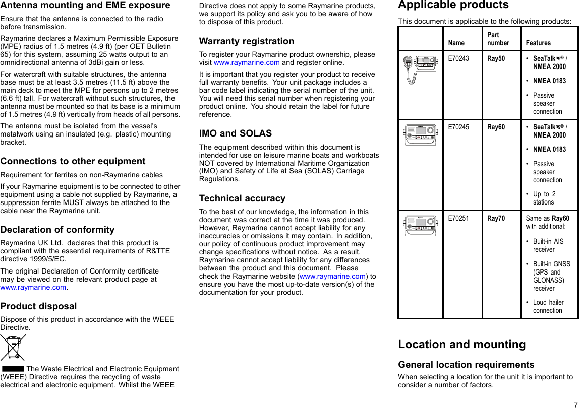 AntennamountingandEMEexposureEnsurethattheantennaisconnectedtotheradiobeforetransmission.RaymarinedeclaresaMaximumPermissibleExposure(MPE)radiusof1.5metres(4.9ft)(perOETBulletin65)forthissystem,assuming25wattsoutputtoanomnidirectionalantennaof3dBigainorless.Forwatercraftwithsuitablestructures,theantennabasemustbeatleast3.5metres(11.5ft)abovethemaindecktomeettheMPEforpersonsupto2metres(6.6ft)tall.Forwatercraftwithoutsuchstructures,theantennamustbemountedsothatitsbaseisaminimumof1.5metres(4.9ft)verticallyfromheadsofallpersons.Theantennamustbeisolatedfromthevessel’smetalworkusinganinsulated(e.g.plastic)mountingbracket.ConnectionstootherequipmentRequirementforferritesonnon-RaymarinecablesIfyourRaymarineequipmentistobeconnectedtootherequipmentusingacablenotsuppliedbyRaymarine,asuppressionferriteMUSTalwaysbeattachedtothecableneartheRaymarineunit.DeclarationofconformityRaymarineUKLtd.declaresthatthisproductiscompliantwiththeessentialrequirementsofR&amp;TTEdirective1999/5/EC.TheoriginalDeclarationofConformitycerticatemaybeviewedontherelevantproductpageatwww.raymarine.com.ProductdisposalDisposeofthisproductinaccordancewiththeWEEEDirective.TheWasteElectricalandElectronicEquipment(WEEE)Directiverequirestherecyclingofwasteelectricalandelectronicequipment.WhilsttheWEEEDirectivedoesnotapplytosomeRaymarineproducts,wesupportitspolicyandaskyoutobeawareofhowtodisposeofthisproduct.WarrantyregistrationToregisteryourRaymarineproductownership,pleasevisitwww.raymarine.comandregisteronline.Itisimportantthatyouregisteryourproducttoreceivefullwarrantybenets.Yourunitpackageincludesabarcodelabelindicatingtheserialnumberoftheunit.Youwillneedthisserialnumberwhenregisteringyourproductonline.Youshouldretainthelabelforfuturereference.IMOandSOLASTheequipmentdescribedwithinthisdocumentisintendedforuseonleisuremarineboatsandworkboatsNOTcoveredbyInternationalMaritimeOrganization(IMO)andSafetyofLifeatSea(SOLAS)CarriageRegulations.TechnicalaccuracyTothebestofourknowledge,theinformationinthisdocumentwascorrectatthetimeitwasproduced.However,Raymarinecannotacceptliabilityforanyinaccuraciesoromissionsitmaycontain.Inaddition,ourpolicyofcontinuousproductimprovementmaychangespecicationswithoutnotice.Asaresult,Raymarinecannotacceptliabilityforanydifferencesbetweentheproductandthisdocument.PleasechecktheRaymarinewebsite(www.raymarine.com)toensureyouhavethemostup-to-dateversion(s)ofthedocumentationforyourproduct.ApplicableproductsThisdocumentisapplicabletothefollowingproducts:NamePartnumberFeaturesE70243Ray50•SeaTalkng®/NMEA2000•NMEA0183•PassivespeakerconnectionE70245Ray60•SeaTalkng®/NMEA2000•NMEA0183•Passivespeakerconnection•Upto2stationsE70251Ray70SameasRay60withadditional:•Built-inAISreceiver•Built-inGNSS(GPSandGLONASS)receiver•LoudhailerconnectionLocationandmountingGenerallocationrequirementsWhenselectingalocationfortheunititisimportanttoconsideranumberoffactors.7