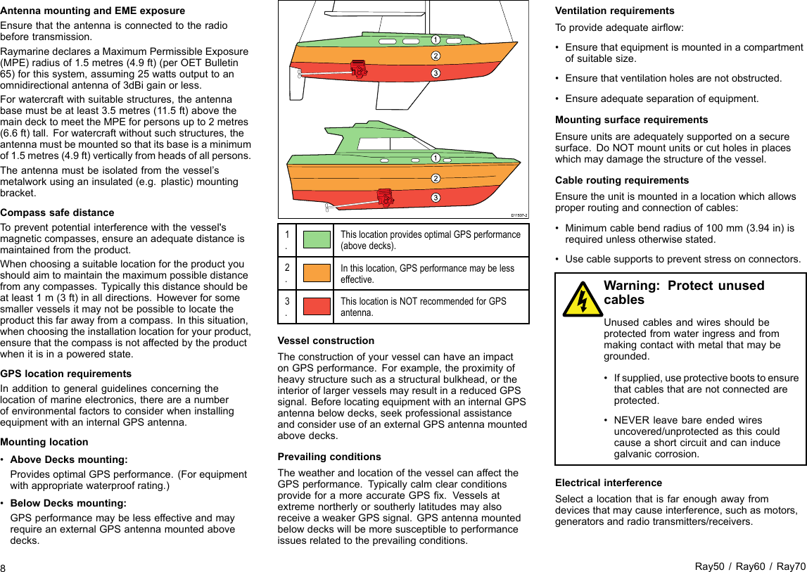 AntennamountingandEMEexposureEnsurethattheantennaisconnectedtotheradiobeforetransmission.RaymarinedeclaresaMaximumPermissibleExposure(MPE)radiusof1.5metres(4.9ft)(perOETBulletin65)forthissystem,assuming25wattsoutputtoanomnidirectionalantennaof3dBigainorless.Forwatercraftwithsuitablestructures,theantennabasemustbeatleast3.5metres(11.5ft)abovethemaindecktomeettheMPEforpersonsupto2metres(6.6ft)tall.Forwatercraftwithoutsuchstructures,theantennamustbemountedsothatitsbaseisaminimumof1.5metres(4.9ft)verticallyfromheadsofallpersons.Theantennamustbeisolatedfromthevessel’smetalworkusinganinsulated(e.g.plastic)mountingbracket.CompasssafedistanceTopreventpotentialinterferencewiththevessel&apos;smagneticcompasses,ensureanadequatedistanceismaintainedfromtheproduct.Whenchoosingasuitablelocationfortheproductyoushouldaimtomaintainthemaximumpossibledistancefromanycompasses.Typicallythisdistanceshouldbeatleast1m(3ft)inalldirections.Howeverforsomesmallervesselsitmaynotbepossibletolocatetheproductthisfarawayfromacompass.Inthissituation,whenchoosingtheinstallationlocationforyourproduct,ensurethatthecompassisnotaffectedbytheproductwhenitisinapoweredstate.GPSlocationrequirementsInadditiontogeneralguidelinesconcerningthelocationofmarineelectronics,thereareanumberofenvironmentalfactorstoconsiderwheninstallingequipmentwithaninternalGPSantenna.Mountinglocation•AboveDecksmounting:ProvidesoptimalGPSperformance.(Forequipmentwithappropriatewaterproofrating.)•BelowDecksmounting:GPSperformancemaybelesseffectiveandmayrequireanexternalGPSantennamountedabovedecks.D1153 7-21231231.ThislocationprovidesoptimalGPSperformance(abovedecks).2.Inthislocation,GPSperformancemaybelesseffective.3.ThislocationisNOTrecommendedforGPSantenna.VesselconstructionTheconstructionofyourvesselcanhaveanimpactonGPSperformance.Forexample,theproximityofheavystructuresuchasastructuralbulkhead,ortheinterioroflargervesselsmayresultinareducedGPSsignal.BeforelocatingequipmentwithaninternalGPSantennabelowdecks,seekprofessionalassistanceandconsideruseofanexternalGPSantennamountedabovedecks.PrevailingconditionsTheweatherandlocationofthevesselcanaffecttheGPSperformance.TypicallycalmclearconditionsprovideforamoreaccurateGPSx.VesselsatextremenortherlyorsoutherlylatitudesmayalsoreceiveaweakerGPSsignal.GPSantennamountedbelowdeckswillbemoresusceptibletoperformanceissuesrelatedtotheprevailingconditions.VentilationrequirementsToprovideadequateairow:•Ensurethatequipmentismountedinacompartmentofsuitablesize.•Ensurethatventilationholesarenotobstructed.•Ensureadequateseparationofequipment.MountingsurfacerequirementsEnsureunitsareadequatelysupportedonasecuresurface.DoNOTmountunitsorcutholesinplaceswhichmaydamagethestructureofthevessel.CableroutingrequirementsEnsuretheunitismountedinalocationwhichallowsproperroutingandconnectionofcables:•Minimumcablebendradiusof100mm(3.94in)isrequiredunlessotherwisestated.•Usecablesupportstopreventstressonconnectors.Warning:ProtectunusedcablesUnusedcablesandwiresshouldbeprotectedfromwateringressandfrommakingcontactwithmetalthatmaybegrounded.•Ifsupplied,useprotectivebootstoensurethatcablesthatarenotconnectedareprotected.•NEVERleavebareendedwiresuncovered/unprotectedasthiscouldcauseashortcircuitandcaninducegalvaniccorrosion.ElectricalinterferenceSelectalocationthatisfarenoughawayfromdevicesthatmaycauseinterference,suchasmotors,generatorsandradiotransmitters/receivers.8Ray50/Ray60/Ray70